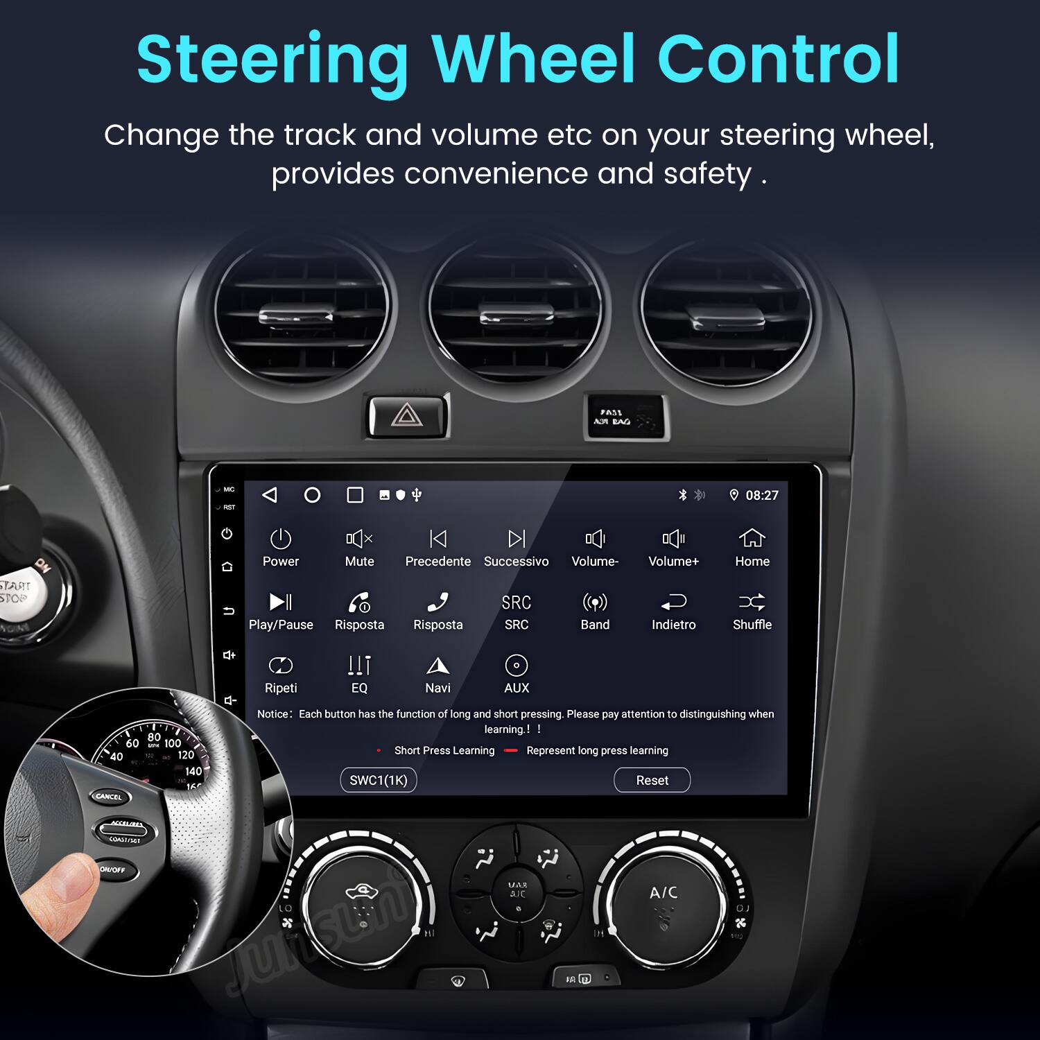 Steering Wheel Control  
Change the track and volume etc on your steering wheel, provides convenience and safety.  

PASS Am BN M - 08:27  
Power Mute Precedente Successivo Volume- Volume+ Home TART STOP Play/Pause Risposta Risposta SRC SRC Band Indietro Shuffle O Ripeti !!i EQ Navi AUX  

Notice: Each button has the function of long and short pressing. Please pay attention to distinguishing when learning.  

I - 80 60 - 100 Short Press Learning Represent long press learning 40 - 120 140 SWC1(1K) Reset M EANCEL AH UNMT MAR a A/C LO Jurisun)