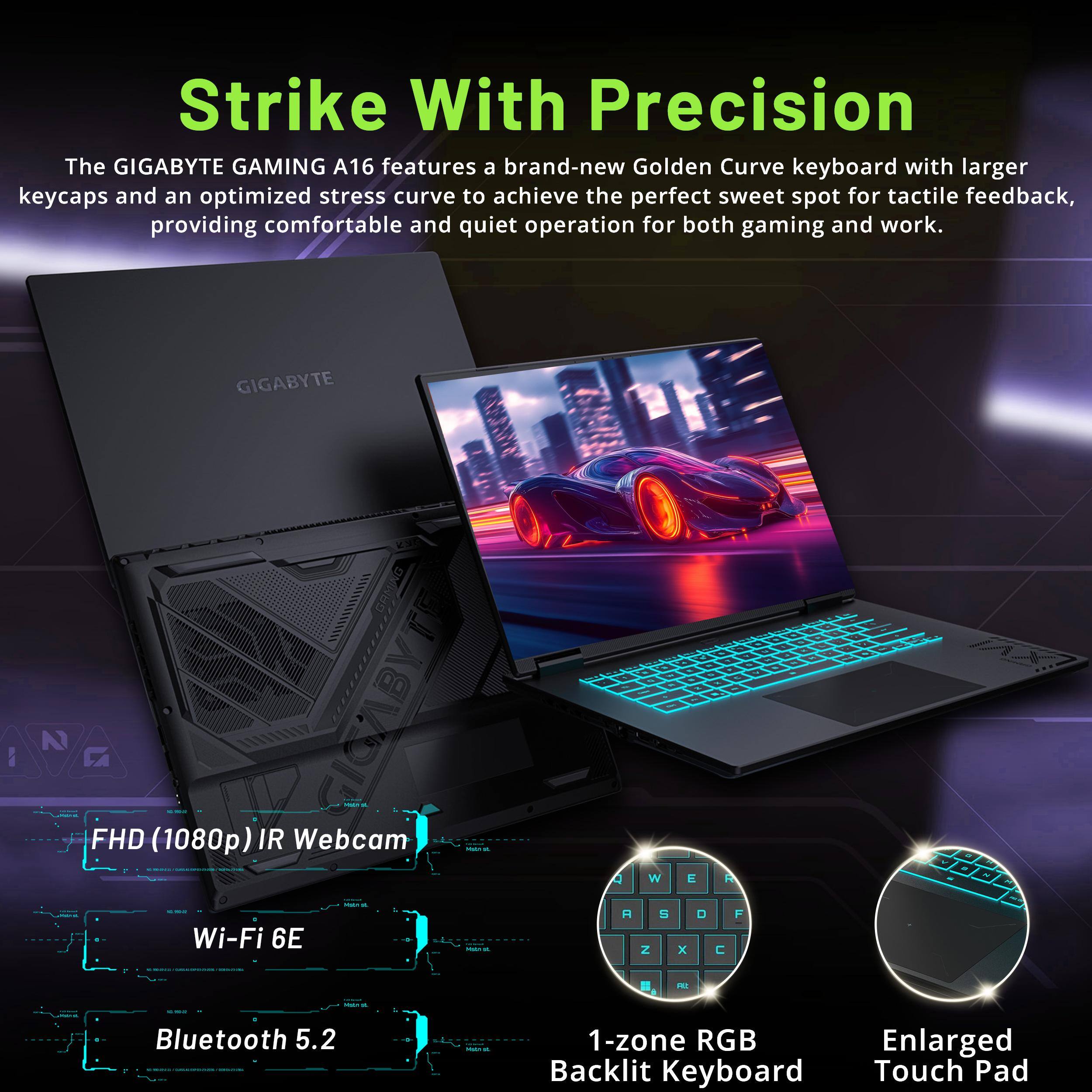 Strike With Precision

The GIGABYTE GAMING A16 features a brand-new Golden Curve keyboard with larger keycaps and an optimized stress curve to achieve the perfect sweet spot for tactile feedback, providing comfortable and quiet operation for both gaming and work.

- FHD (1080p) IR Webcam
- Wi-Fi 6E
- Bluetooth 5.2
- 1-zone RGB Backlit Keyboard
- Enlarged Touch Pad