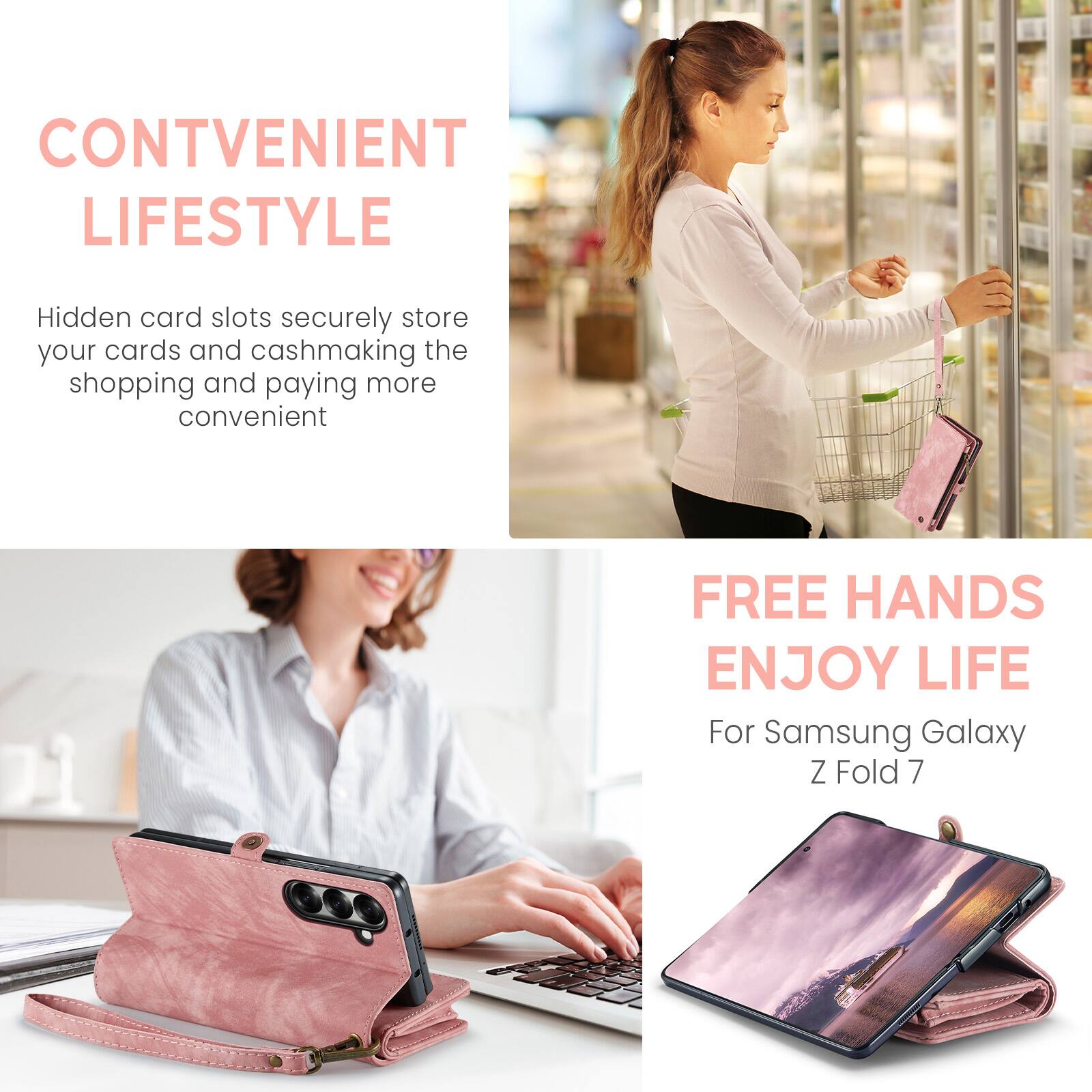 CONVENIENT LIFESTYLE  
Hidden card slots securely store your cards and cash, making the shopping and paying more convenient  

FREE HANDS  
ENJOY LIFE  
For Samsung Galaxy Z Fold 7
