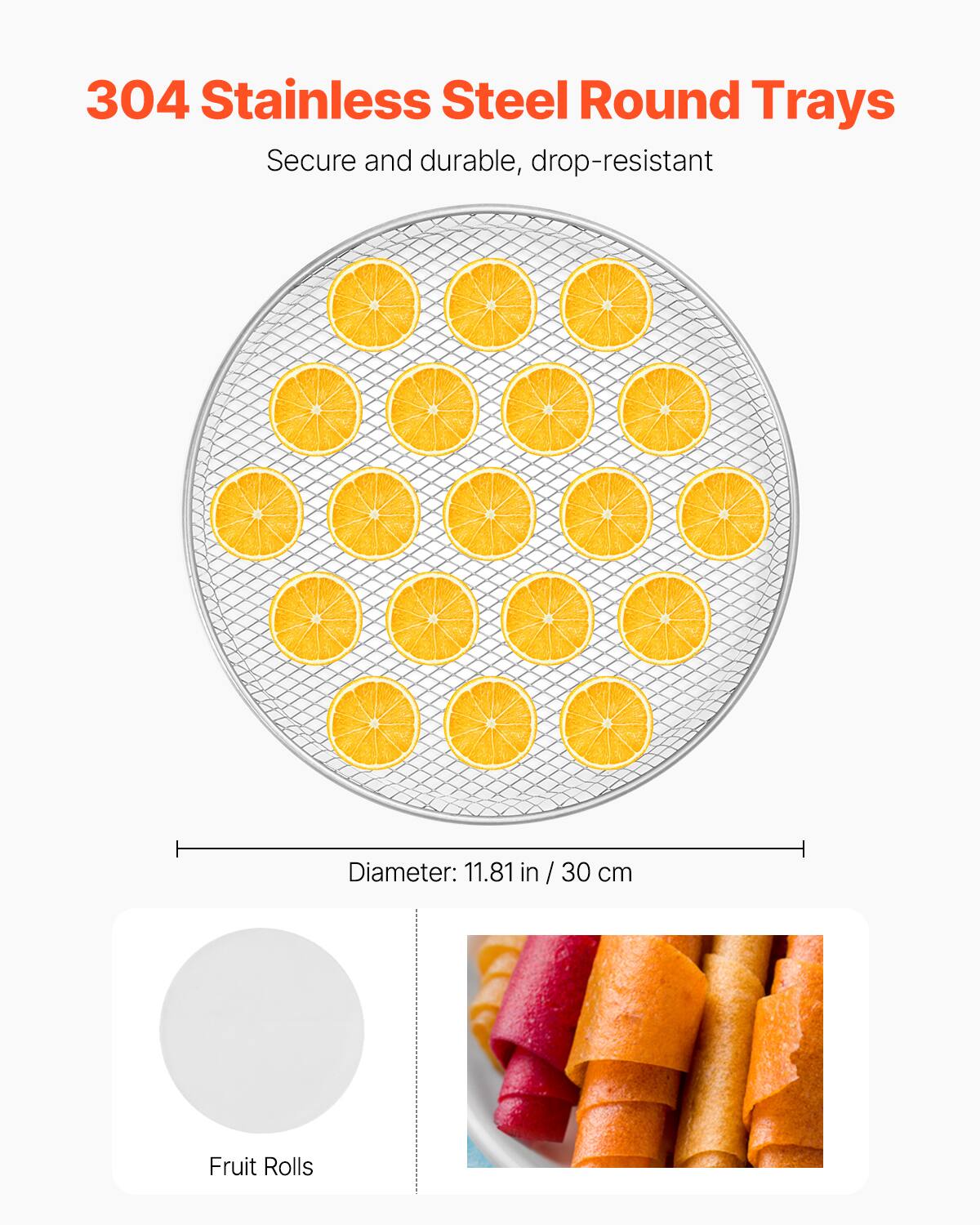 304 Stainless Steel Round Trays  
Secure and durable, drop-resistant  

Diameter: 11.81 in / 30 cm  

Fruit Rolls