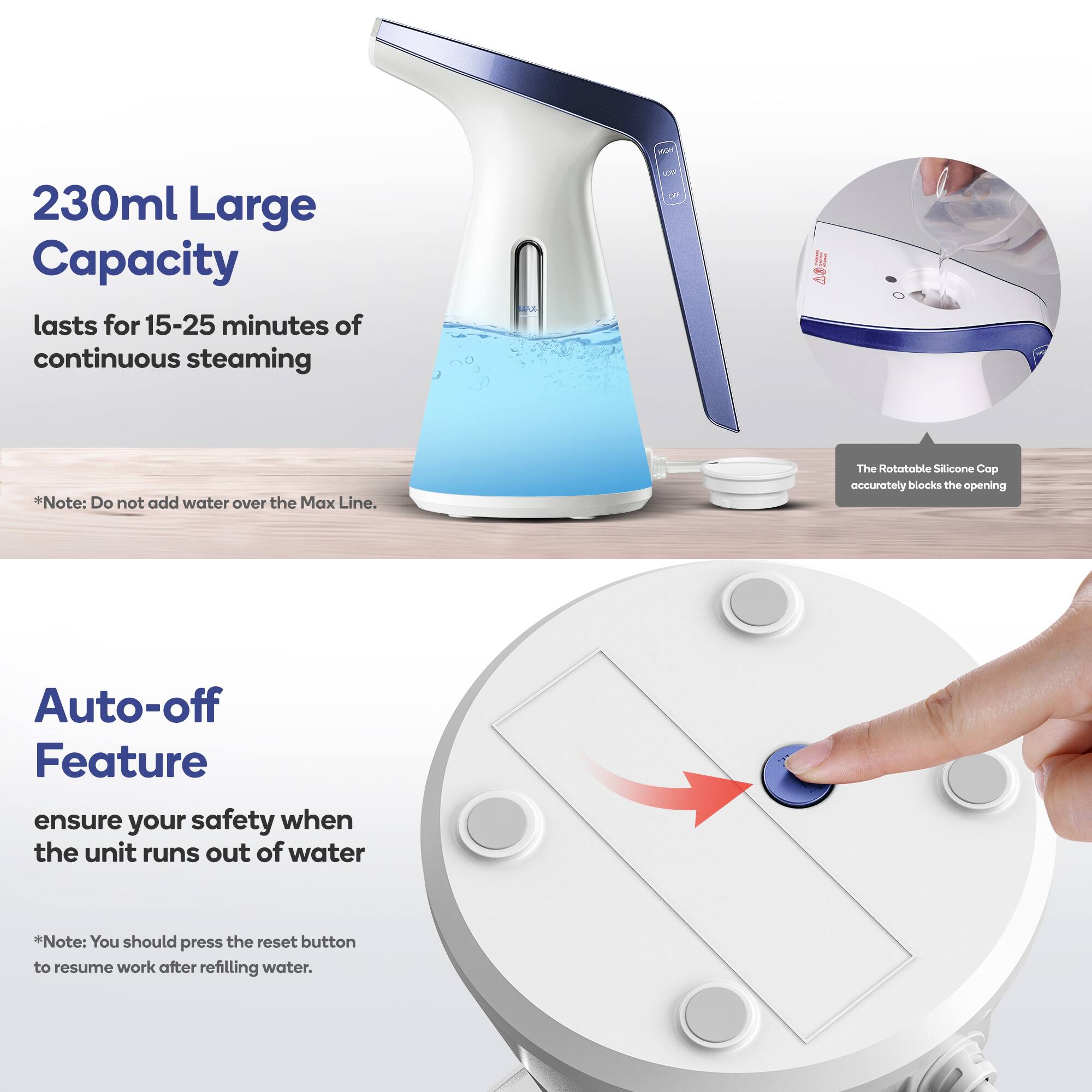 230ml Large Capacity  
lasts for 15-25 minutes of continuous steaming  

*Note: Do not add water over the Max Line.  

The Rotatable Silicone Cap accurately blocks the opening  

Auto-off Feature  
ensure your safety when the unit runs out of water  

*Note: You should press the reset button to resume work after refilling water.