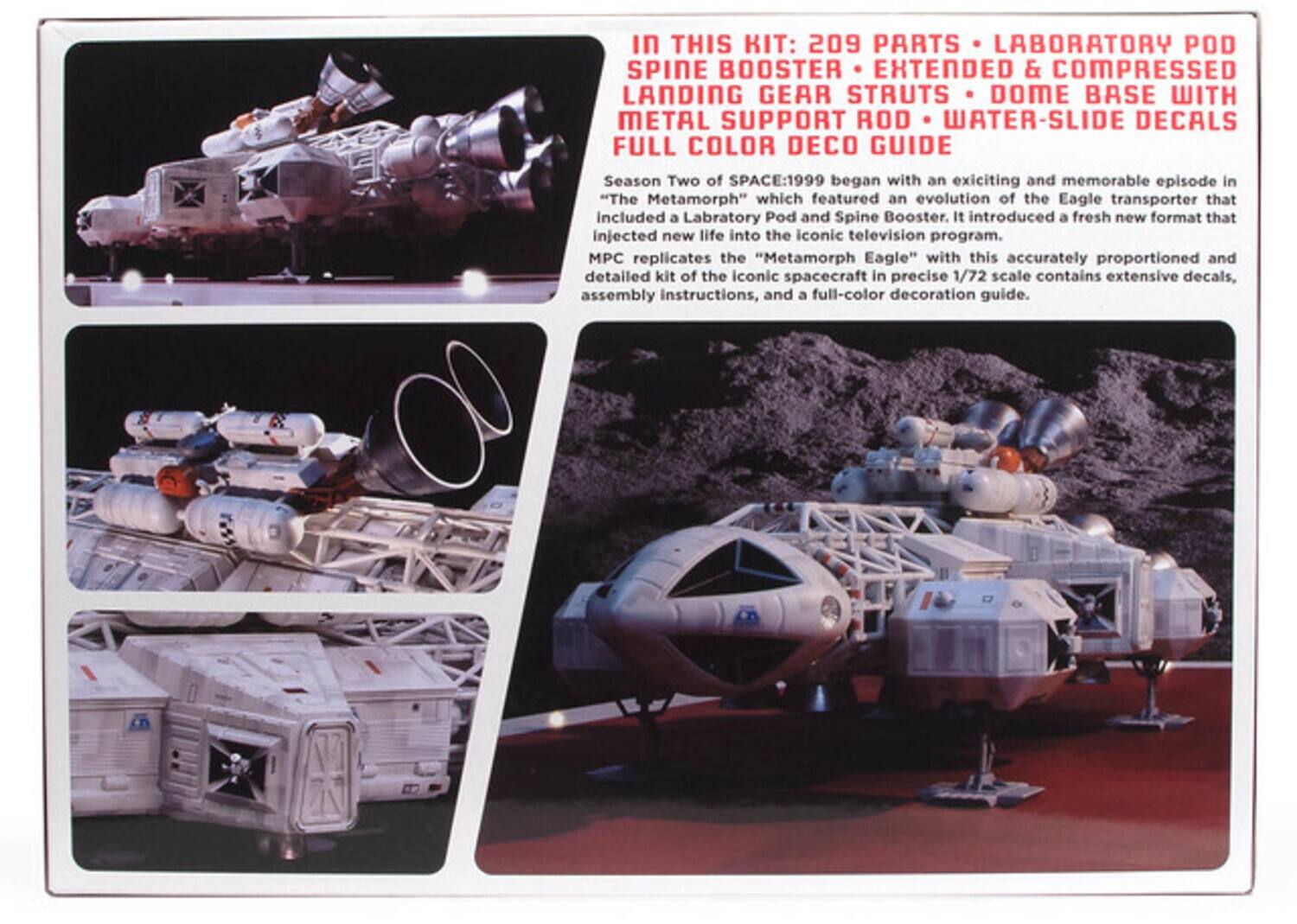 In THIS KIT: 209 PARTS LABORATORY POD SPINE BOOSTER EXTENDED & COMPRESSED LANDING GEAR STRUTS DOME BASE WITH METAL SUPPORT ROD WATER-SLIDE DECALS FULL COLOR DECO GUIDE

Season Two of SPACE:1999 began with an exciting and memorable episode in "The Metamorph" which featured an evolution of the Eagle transporter that included a Laboratory Pod and Spine Booster. It introduced a fresh new format that injected new life into the iconic television program. MPC replicates the "Metamorph Eagle" with this accurately proportioned and detailed kit of the iconic spacecraft in precise 1/72 scale contains extensive decals, assembly instructions, and a full-color decoration guide.