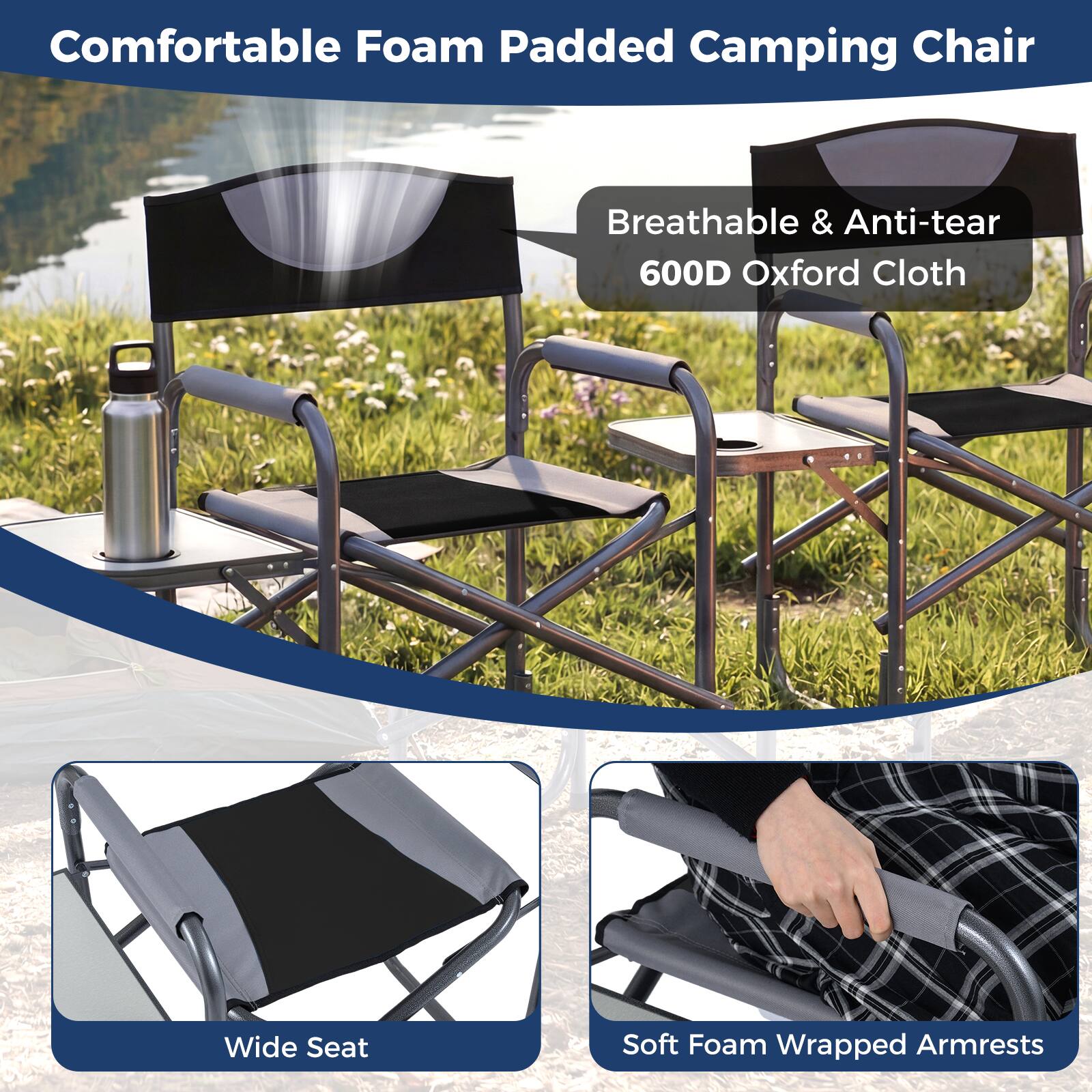 Comfortable Foam Padded Camping Chair  
Breathable & Anti-tear 600D Oxford Cloth  
Wide Seat  
Soft Foam Wrapped Armrests