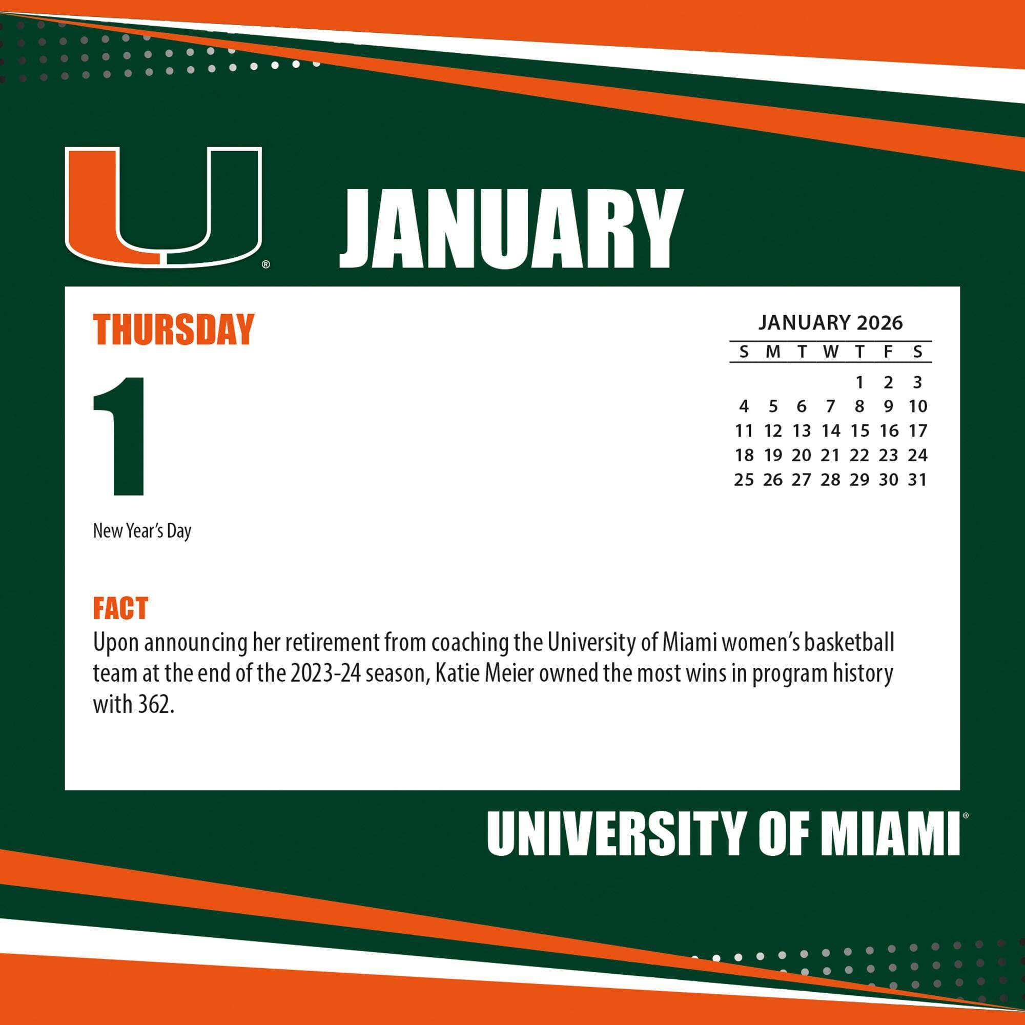 **JANUARY**

**THURSDAY**

**1**

New Year's Day

**FACT**

Upon announcing her retirement from coaching the University of Miami women's basketball team at the end of the 2023-24 season, Katie Meier owned the most wins in program history with 362.

**JANUARY 2026**

S M T W T F S

1 2 3

4 5 6 7 8 9 10

11 12 13 14 15 16 17

18 19 20 21 22 23 24

25 26 27 28 29 30 31

**UNIVERSITY OF MIAMI**
