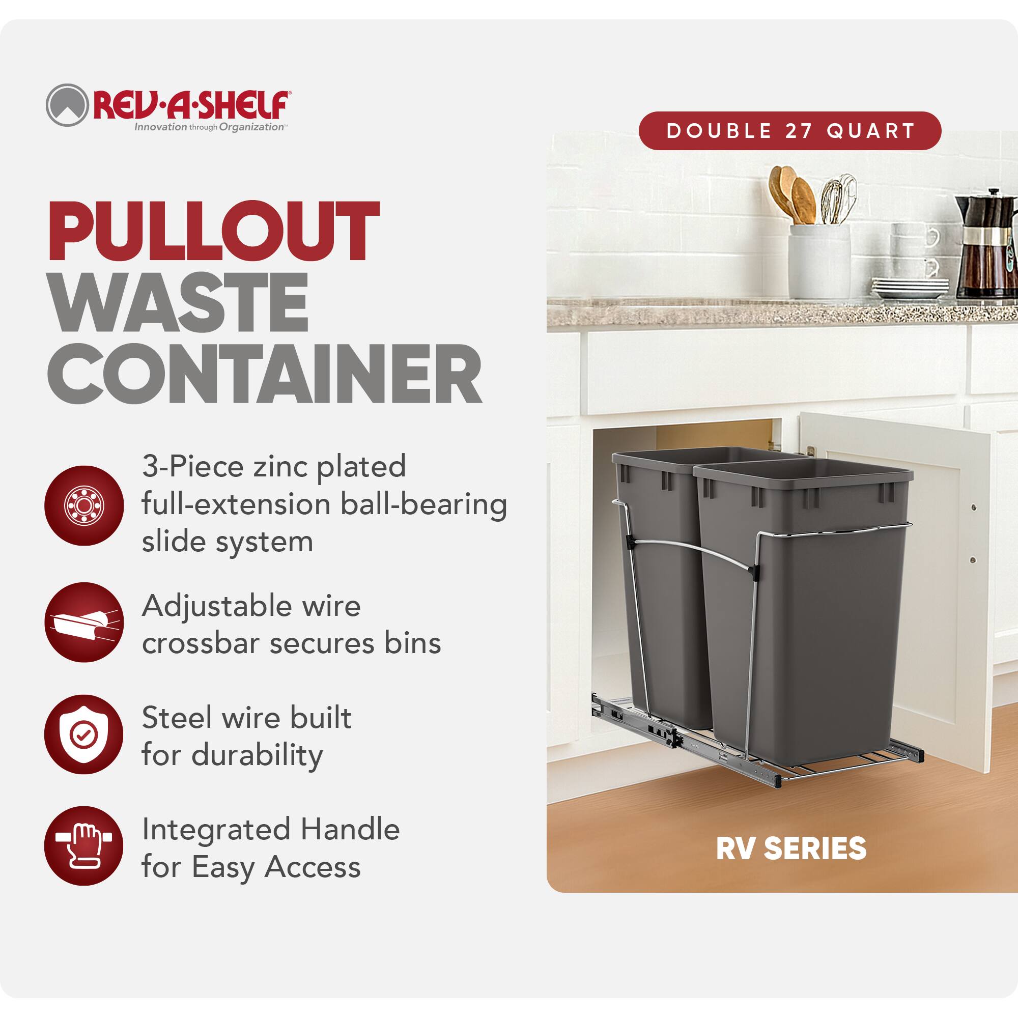 RED REV-A-SHELF Innovation through Organization

PULLOUT WASTE CONTAINER

- 3-Piece zinc plated full-extension ball-bearing slide system
- Adjustable wire crossbar secures bins
- Steel wire built for durability
- Integrated Handle for Easy Access

RV SERIES

DOUBLE 27 QUART