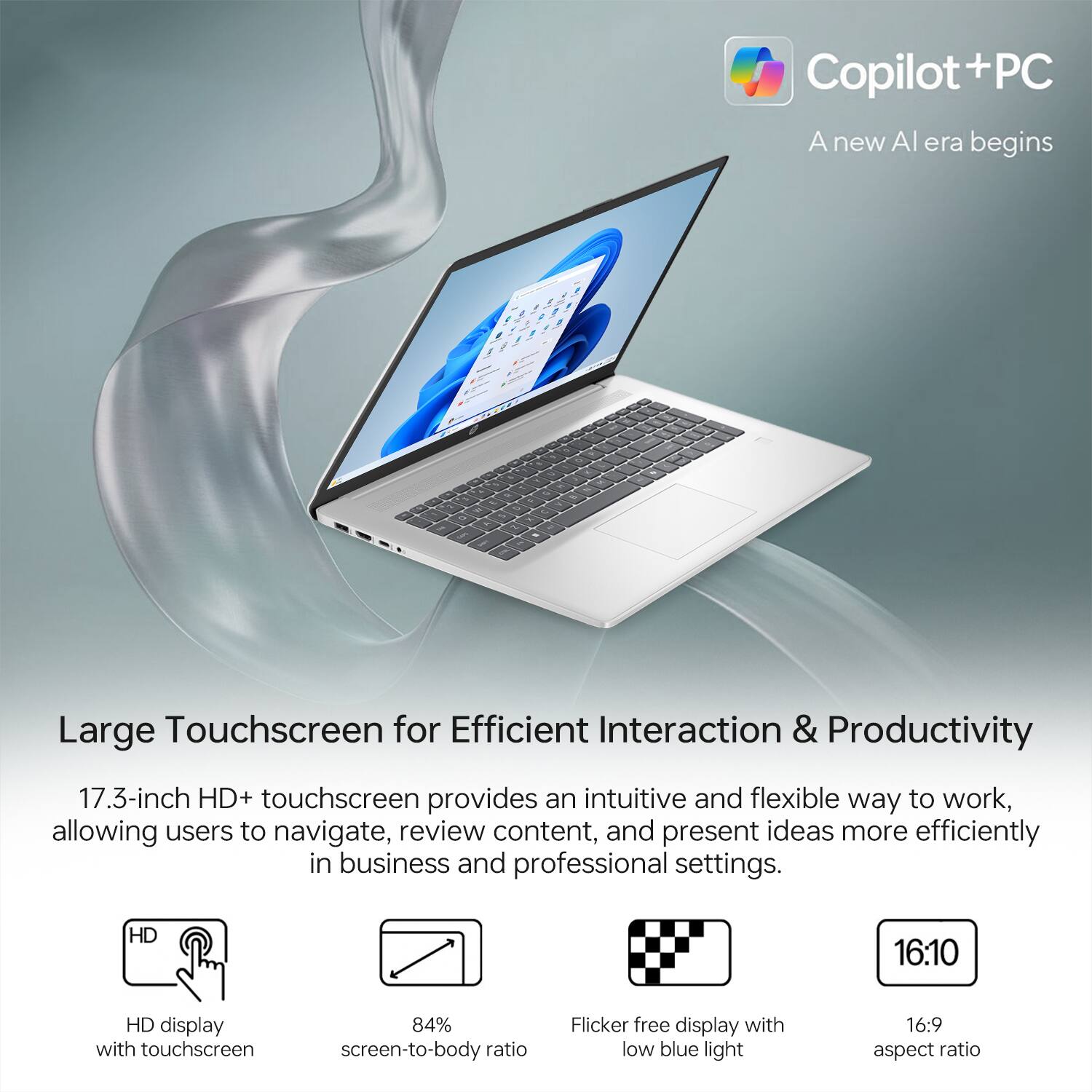 Copilot + PC  
A new AI era begins  

Large Touchscreen for Efficient Interaction & Productivity  

17.3-inch HD+ touchscreen provides an intuitive and flexible way to work, allowing users to navigate, review content, and present ideas more efficiently in business and professional settings.  

- HD display with touchscreen  
- 84% screen-to-body ratio  
- Flicker-free display with low blue light  
- 16:10 aspect ratio