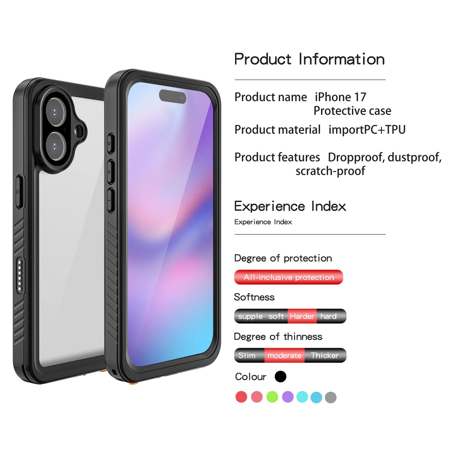 Product Information  
Product name: iPhone 17 Protective case  
Product material: importPC+TPU  
Product features: Dropproof, dustproof, scratch-proof  

Experience Index  
Experience Index  
Degree of protection: All-inclusive protection  
Softness: supple soft Harder hard  
Degree of thinness: Slim moderate Thicker  
Colour