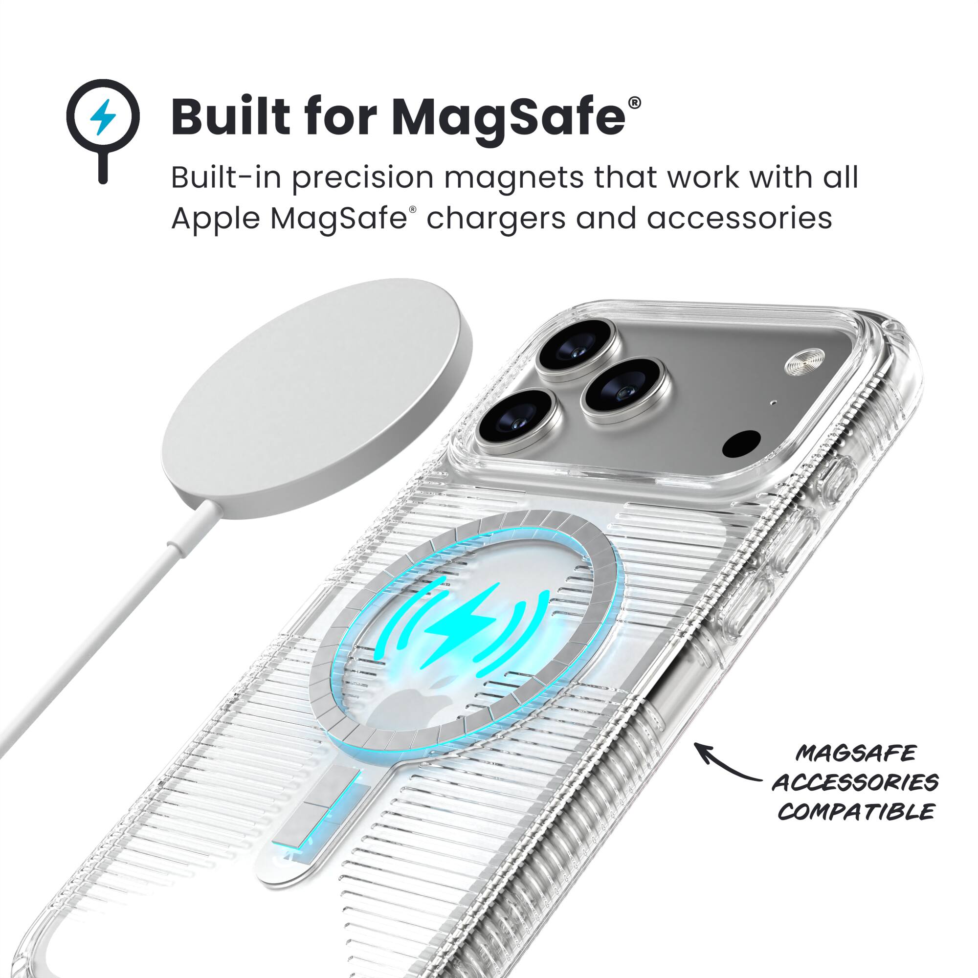 Built for MagSafe  
Built-in precision magnets that work with all Apple MagSafe® chargers and accessories  

MAGSAFE ACCESSORIES COMPATIBLE