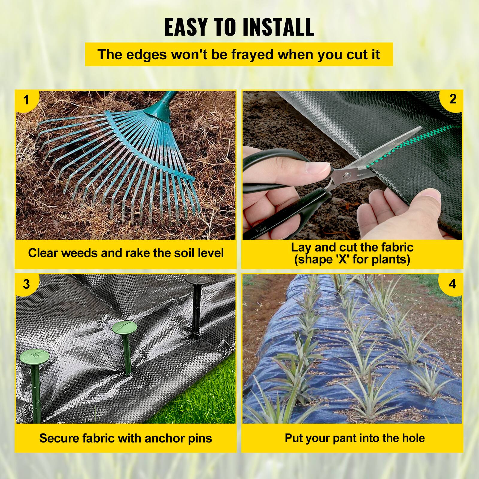 EASY TO INSTALL
The edges won't be frayed when you cut it
1. Clear weeds and rake the soil level
2. Lay and cut the fabric (shape 'X' for plants)
3. Secure fabric with anchor pins
4. Put your pant into the hole