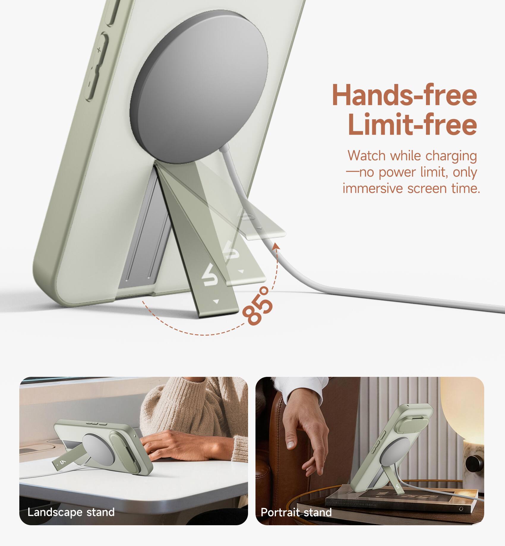Hands-free Limit-free  
Watch while charging - no power limit, only immersive screen time.  

85°  

Landscape stand  
Portrait stand