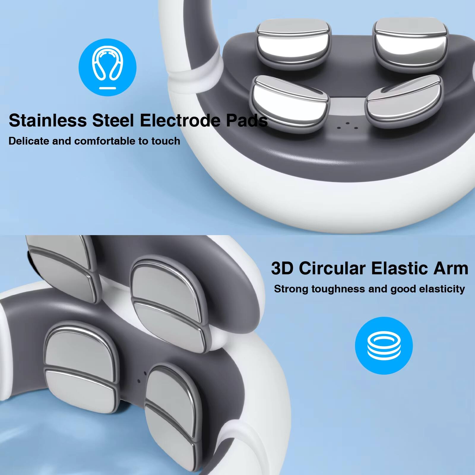 Stainless Steel Electrode Pads  
Delicate and comfortable to touch  

3D Circular Elastic Arm  
Strong toughness and good elasticity