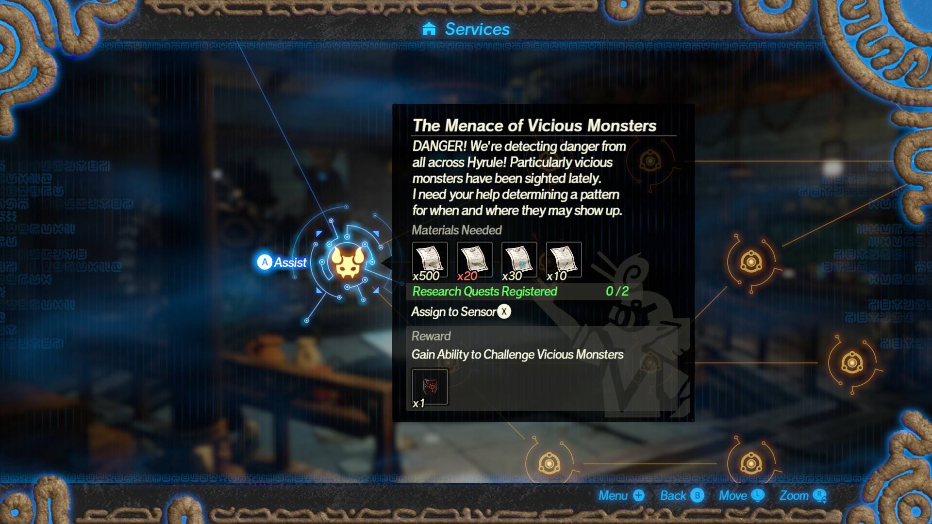 Services

UXIUN 35% @grux11 U  grux @gruxil (g)

A Assist

The Menace of Vicious Monsters
DANGER! We're detecting danger from all across Hyrule! Particularly vicious monsters have been sighted lately. I need your help determining a pattern for when and where they may show up.
Materials Needed x500 x20 x30 x10
Research Quests Registered 0/2
Assign to Sensor X
Reward Gain Ability to Challenge Vicious Monsters x1

B
Menu + Back Move L Zoom R