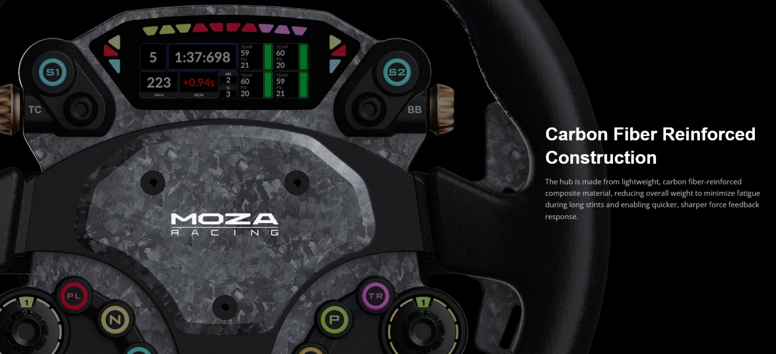 S1 TEMP 59 5 1:37:698 PS 21 ABS TEMP 223 +0.94s 2 60 R PM SAG/ DEITA 3 20 TEMP 60 PM 20 TEMP 59 PM 21 S2 TC BB Carbon Fiber Reinforced Construction MOZA RACING The hub is made from lightweight, carbon fiber-reinforced composite material, reducing overall weight to minimize fatigue during long stints and enabling quicker, sharper force feedback response.