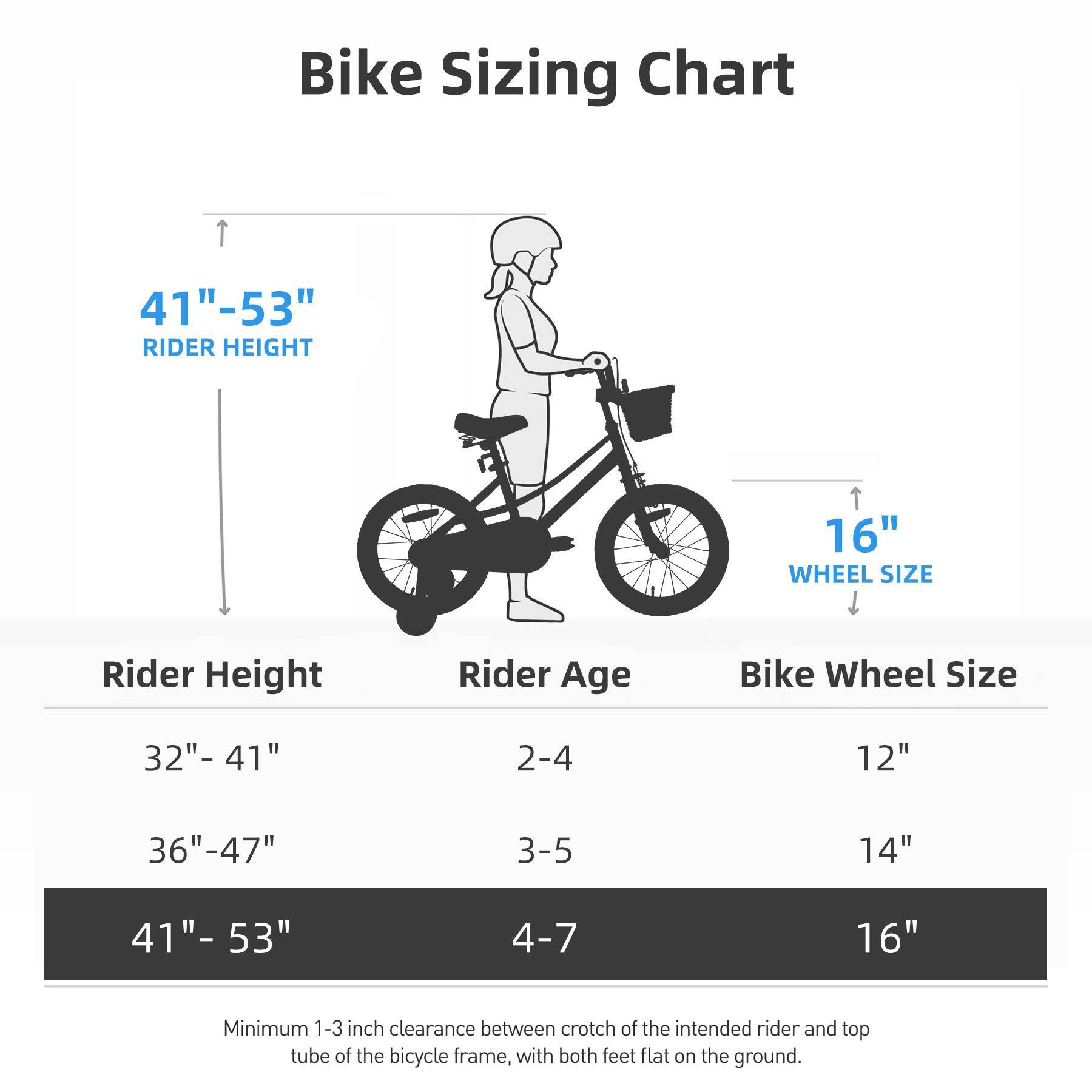 Bike Sizing Chart

41" - 53" RIDER HEIGHT

Rider Height | Rider Age | Bike Wheel Size
--- | --- | ---
32" - 41" | 2-4 | 12"
36" - 47" | 3-5 | 14"
41" - 53" | 4-7 | 16"

Minimum 1-3 inch clearance between crotch of the intended rider and top tube of the bicycle frame, with both feet flat on the ground.