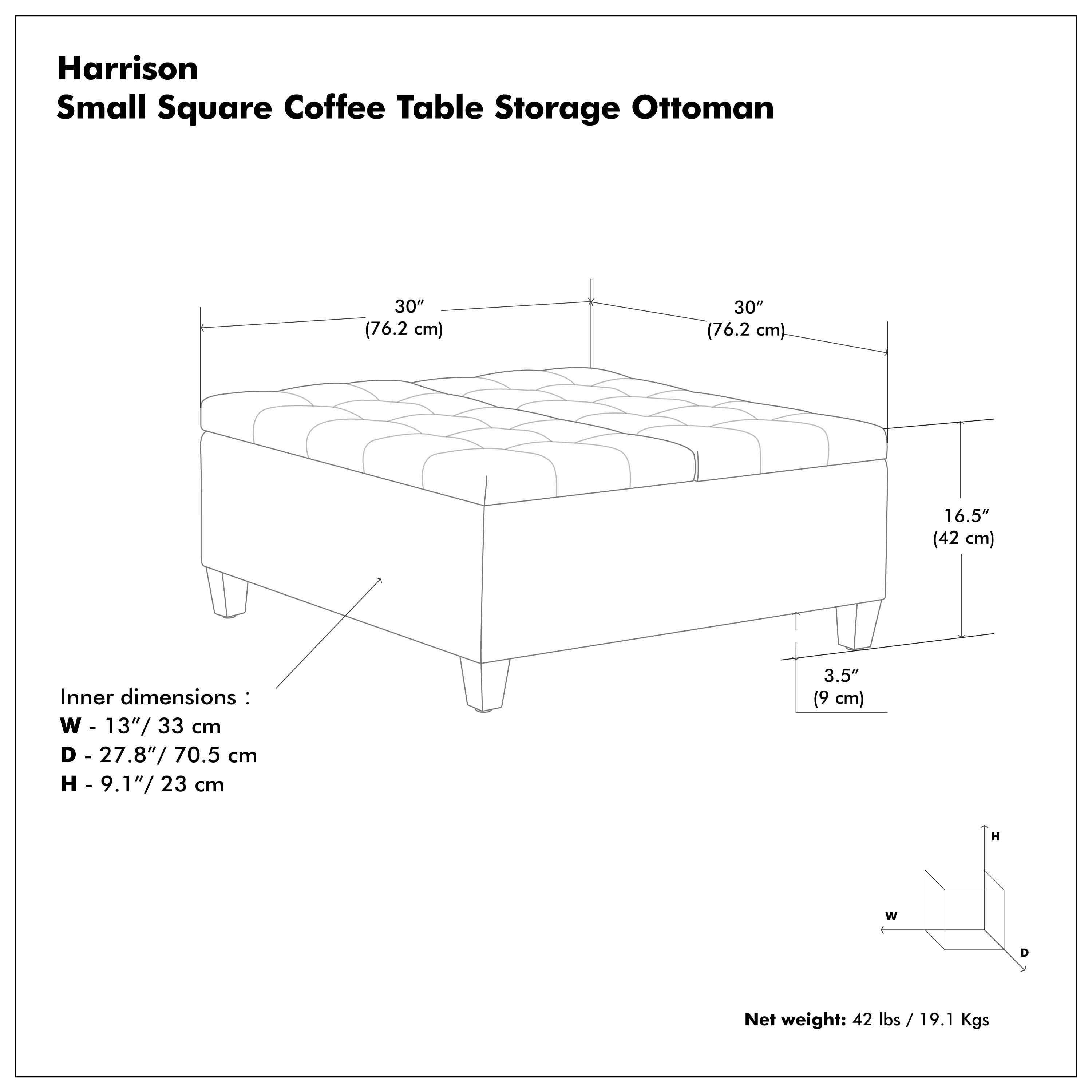 Harrison Small Square Coffee Table Storage Ottoman

- Outer dimensions: 30" (76.2 cm) x 30" (76.2 cm) x 16.5" (42 cm)
- Inner dimensions: W - 13" (33 cm) D - 27.8" (70.5 cm) H - 9.1" (23 cm)
- Net weight: 42 lbs / 19.1 Kgs