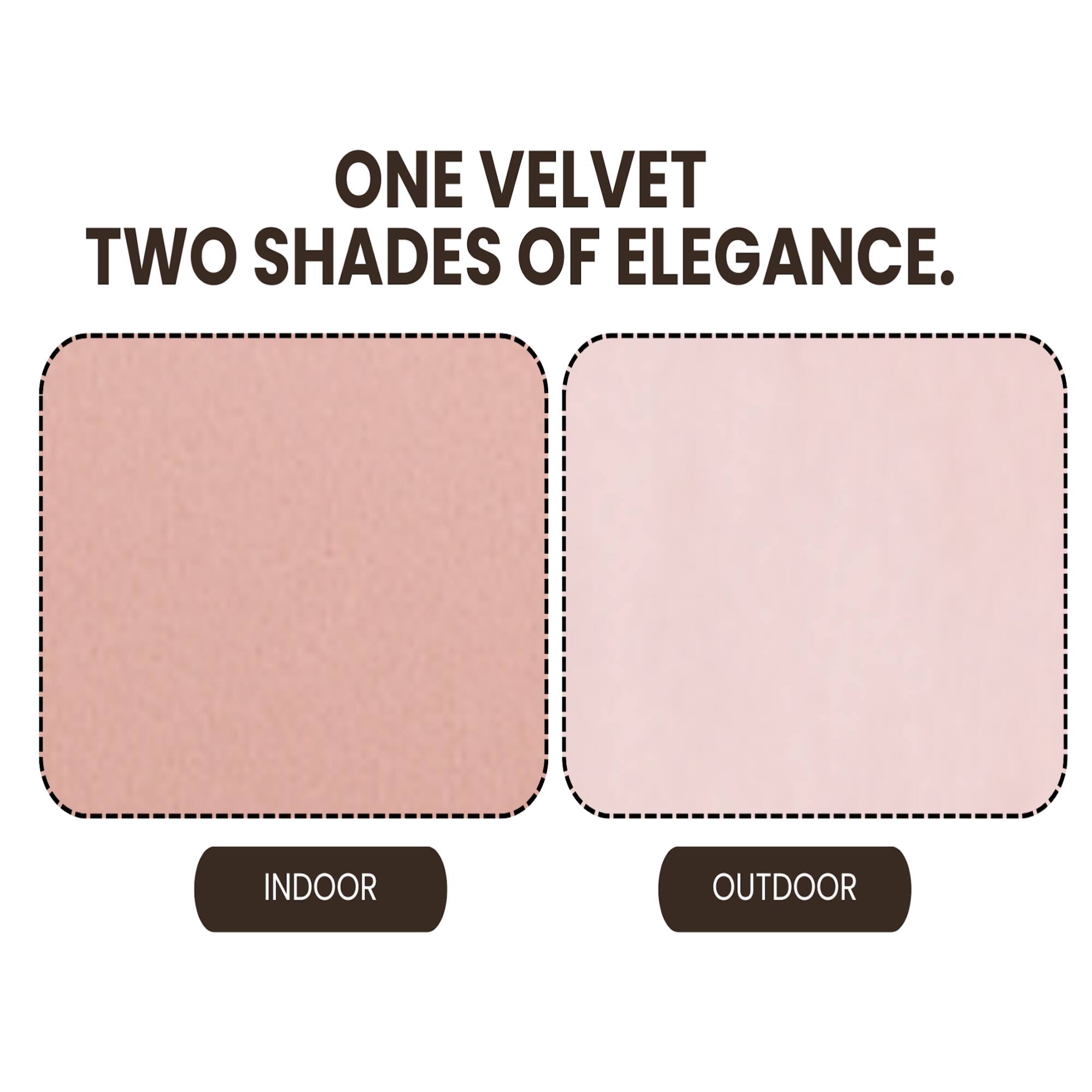 ONE VELVET  
TWO SHADES OF ELEGANCE.  

INDOOR  
OUTDOOR