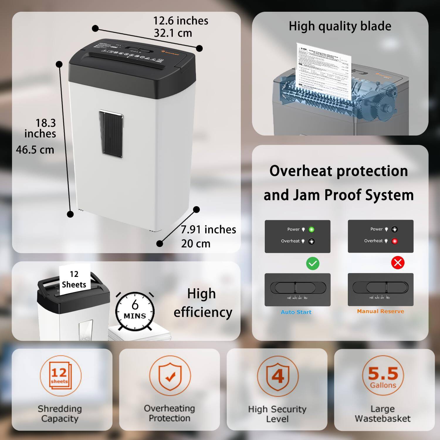 12.6 inches 32.1 cm  
18.3 inches 46.5 cm  
7.91 inches 20 cm  

High quality blade  

Overheat protection and Jam Proof System  

12 Sheets  
6 MINS  

High efficiency  

Auto Start  
Manual Reserve  

Shredding Capacity  
Overheating Protection  
High Security Level  
Large Wastebasket  
5.5 Gallons