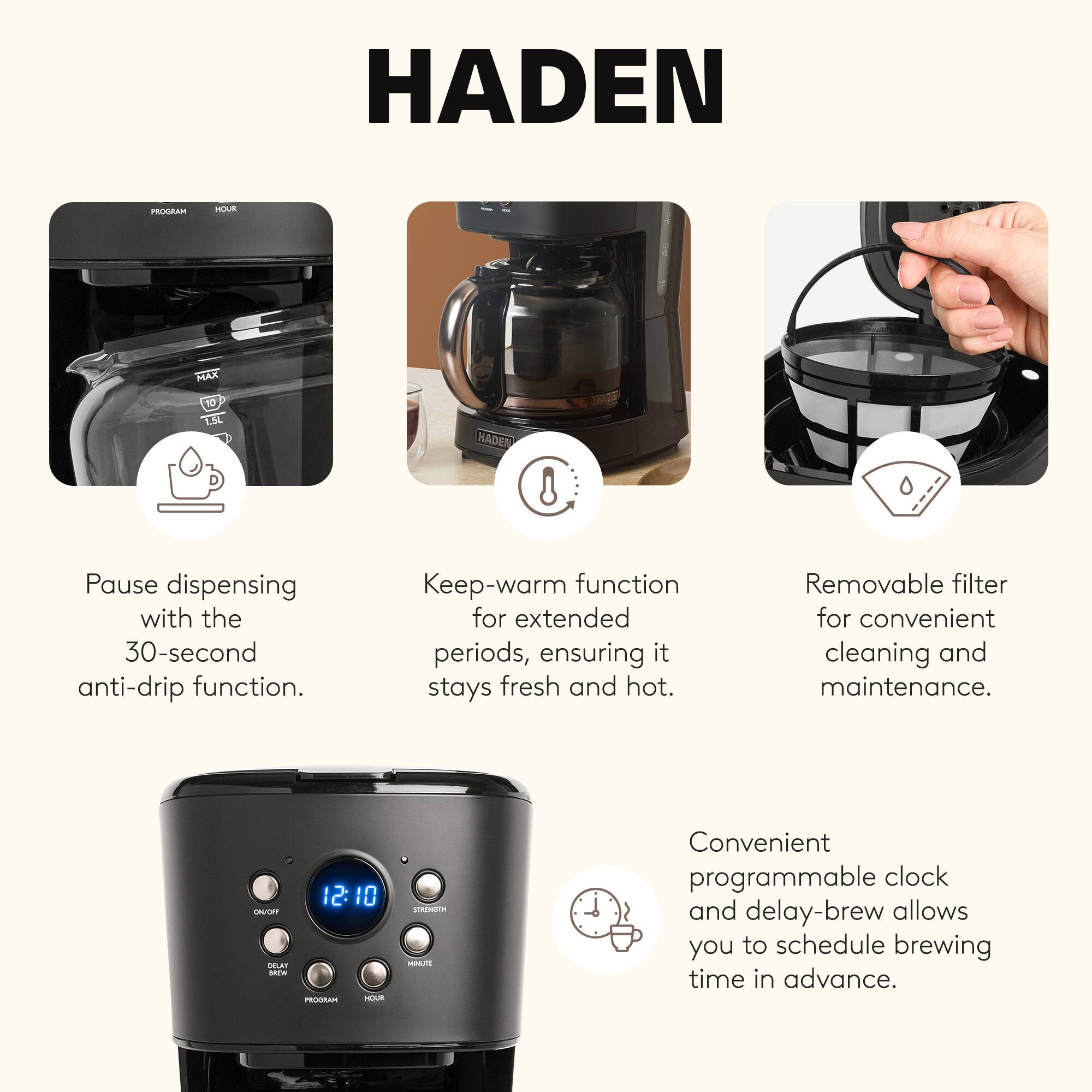 HADEN

PROGRAM
MOUS
MAX
10 1.5L

HADEN

Pause dispensing with the 30-second anti-drip function.
Keep-warm function for extended periods, ensuring it stays fresh and hot.
Removable filter for convenient cleaning and maintenance.
12:10 ON/OFF DELAY BROW PROGRAM HOUR
STRENGTH MINUTE

Convenient programmable clock and delay-brew allows you to schedule brewing time in advance.