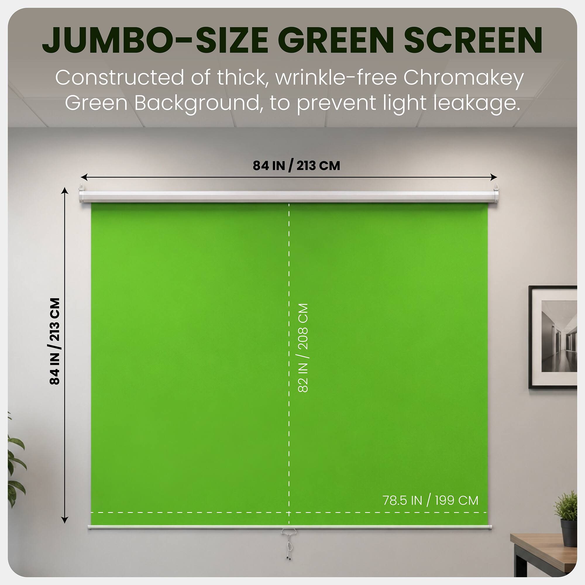 JUMBO-SIZE GREEN SCREEN  
Constructed of thick, wrinkle-free Chromakey Green Background, to prevent light leakage.  

84 IN / 213 CM  
82 IN / 208 CM  
78.5 IN / 199 CM