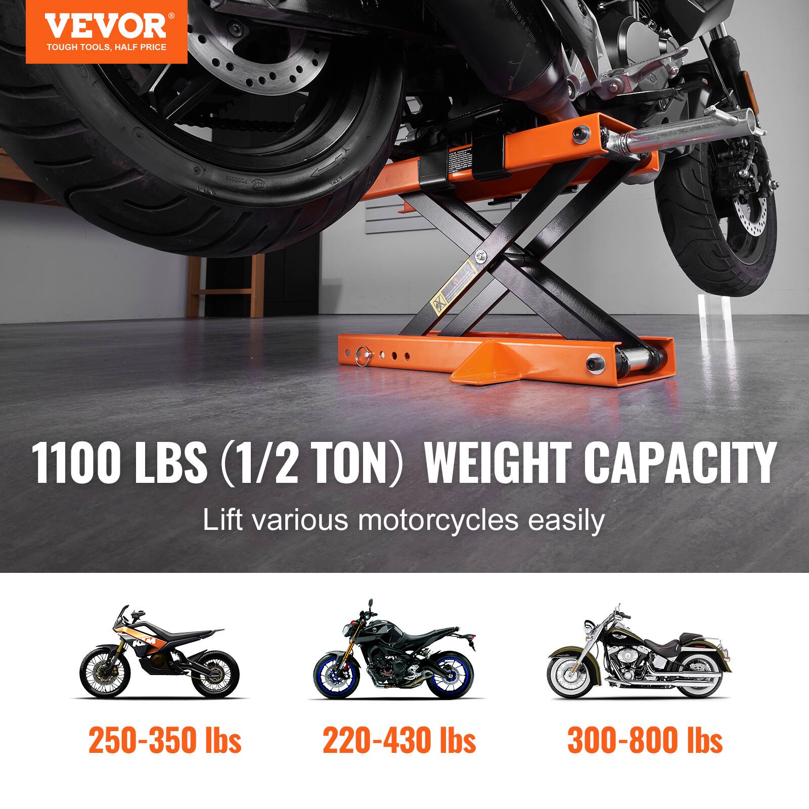 VEVOR TOUGH TOOLS. HALF PRICE

1100 LBS (1/2 TON) WEIGHT CAPACITY

Lift various motorcycles easily

250-350 lbs

220-430 lbs

300-800 lbs
