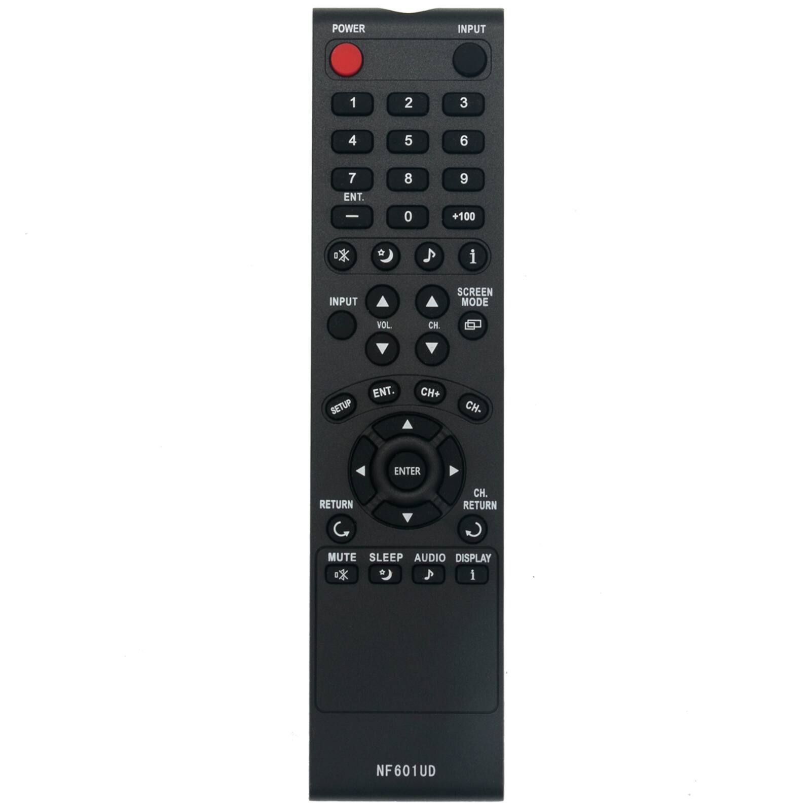 POWER  
INPUT  
1  
2  
3  
4  
5  
6  
7 ENT. -  
8 0  
9 +100  
i  
INPUT  
SCREEN MODE  
VOL  
CH.  
ENT. SETUP  
CH+  
CH-  
ENTER  
RETURN  
CH. RETURN  
MUTE SLEEP AUDIO DISPLAY i  
NF601UD