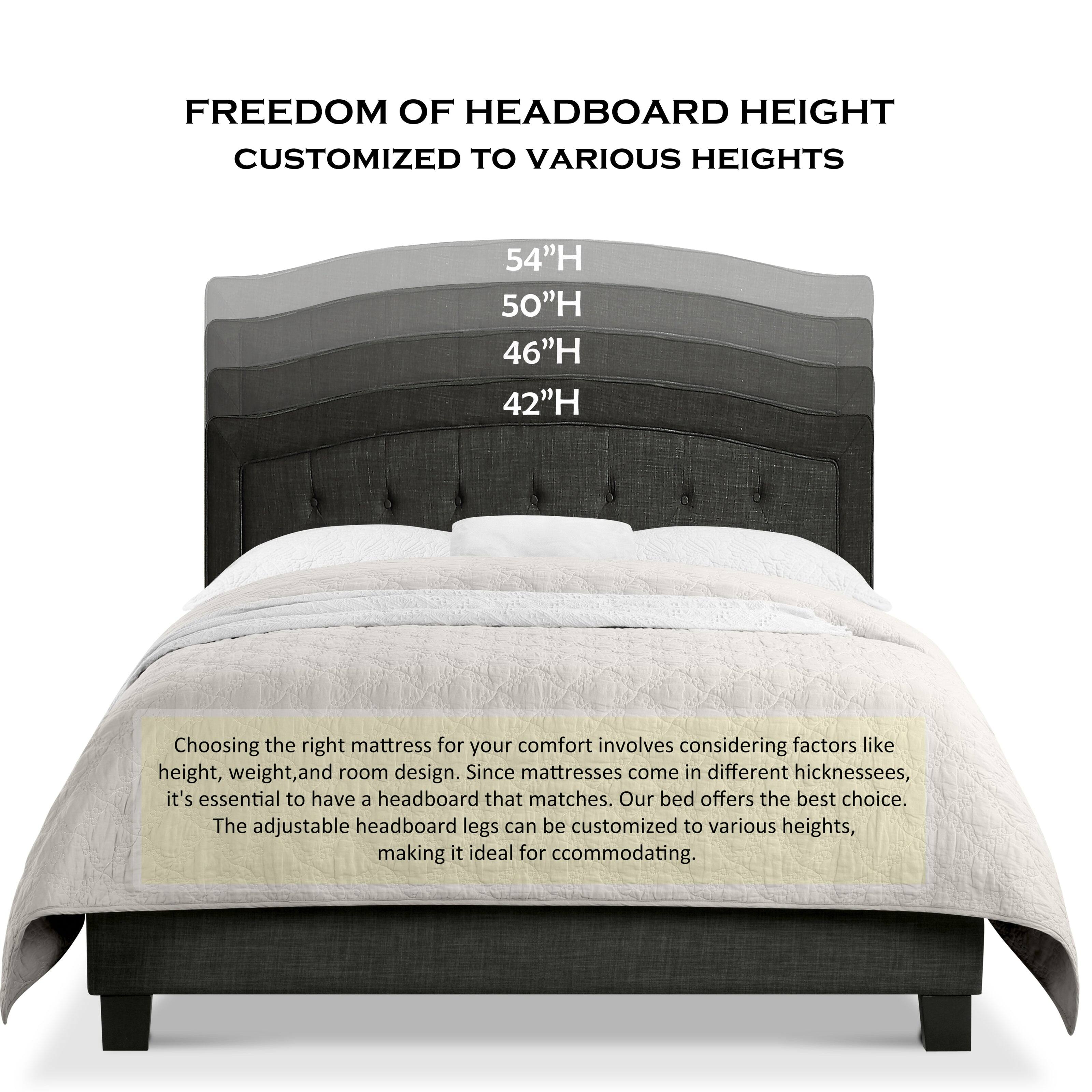 FREEDOM OF HEADBOARD HEIGHT  
CUSTOMIZED TO VARIOUS HEIGHTS

54"H  
50"H  
46"H  
42"H

Choosing the right mattress for your comfort involves considering factors like height, weight, and room design. Since mattresses come in different thicknesses, it's essential to have a headboard that matches. Our bed offers the best choice. The adjustable headboard legs can be customized to various heights, making it ideal for accommodating.