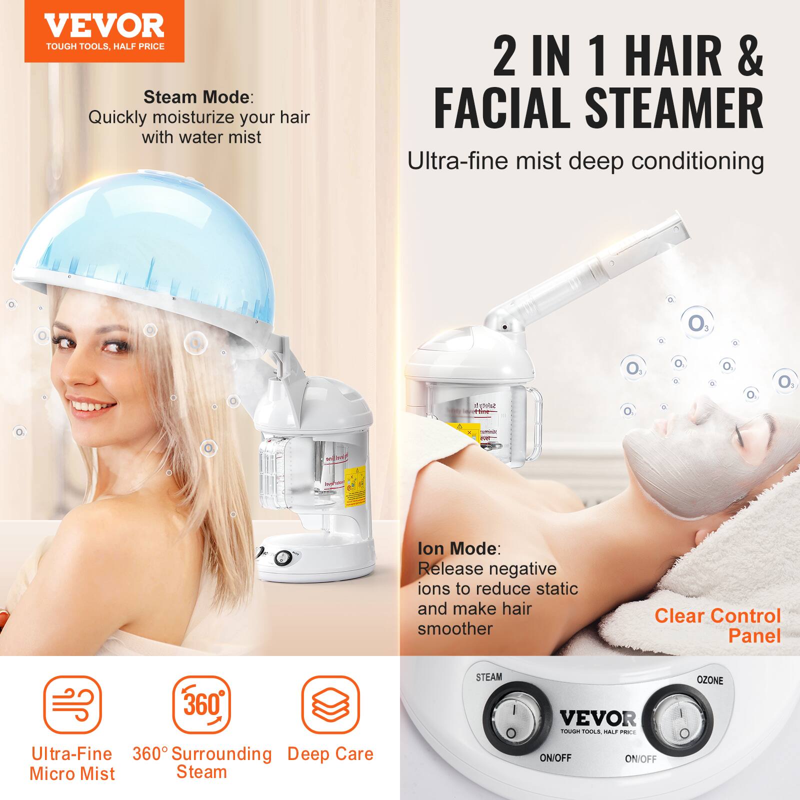 VEVOR  
TOUGH TOOLS, HALF PRICE  

Steam Mode:  
Quickly moisturize your hair with water mist  

2 IN 1 HAIR & FACIAL STEAMER  
Ultra-fine mist deep conditioning  

Ion Mode:  
Release negative ions to reduce static and make hair smoother  

Clear Control Panel  

Ultra-Fine Micro Mist  
360° Surrounding Steam  
Deep Care  

VEVOR  
TOUGH TOOLS, HALF PRICE  

STEAM  
ON/OFF  

OZONE  
ON/OFF