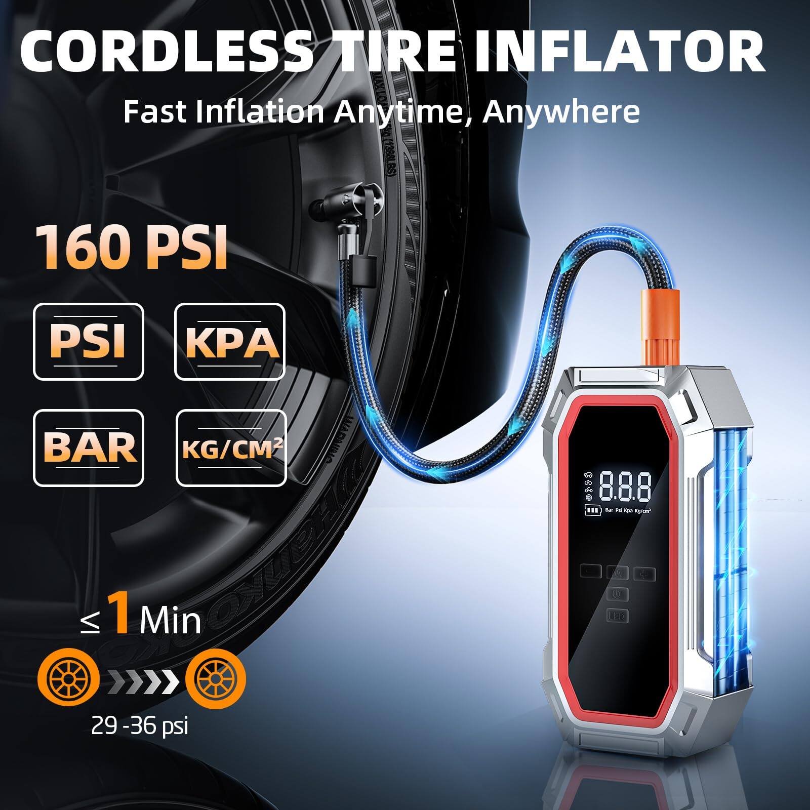 CORDLESS TIRE INFLATOR  
Fast Inflation Anytime, Anywhere  

160 PSI  
PSI KPA BAR KG/CM²  

≤ 1 Min  
29 - 36 psi  

8.8.8  
Air Pump Tire Inflator