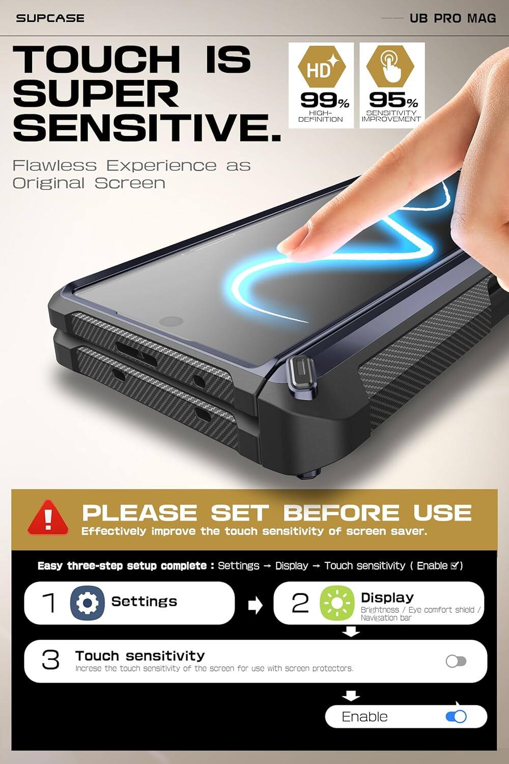 SUPCASE

TOUCH IS SUPER SENSITIVE.

Flawless Experience as Original Screen

HD 99% HIGH-DEFINITION
95% SENSITIVITY IMPROVEMENT

UB PRO MAG

PLEASE SET BEFORE USE

Effectively improve the touch sensitivity of screen saver.

Easy three-step setup complete:
1. Settings
2. Display
3. Touch sensitivity

Settings → Display → Touch sensitivity (Enable)

Increase the touch sensitivity of the screen for use with screen protectors.

Enable
