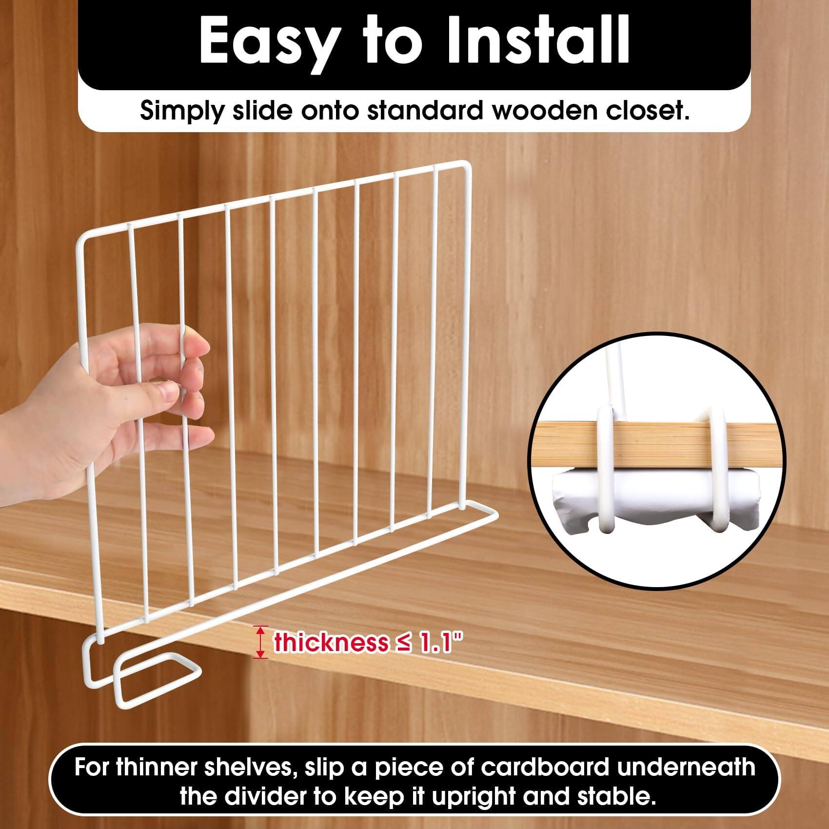 Easy to Install

Simply slide onto standard wooden closet.

thickness ≤ 1.1"

For thinner shelves, slip a piece of cardboard underneath the divider to keep it upright and stable.