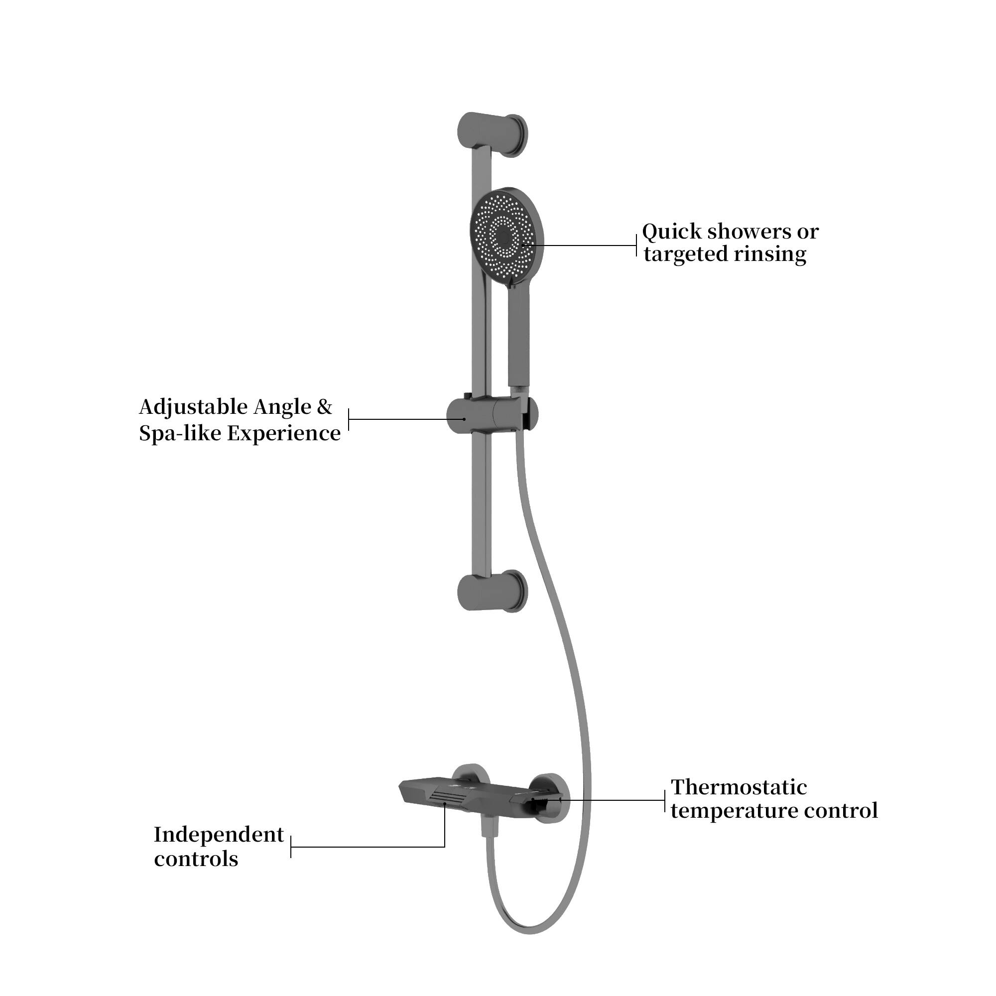 - Quick showers or targeted rinsing
- Adjustable Angle & Spa-like Experience
- Independent controls
- Thermostatic temperature control