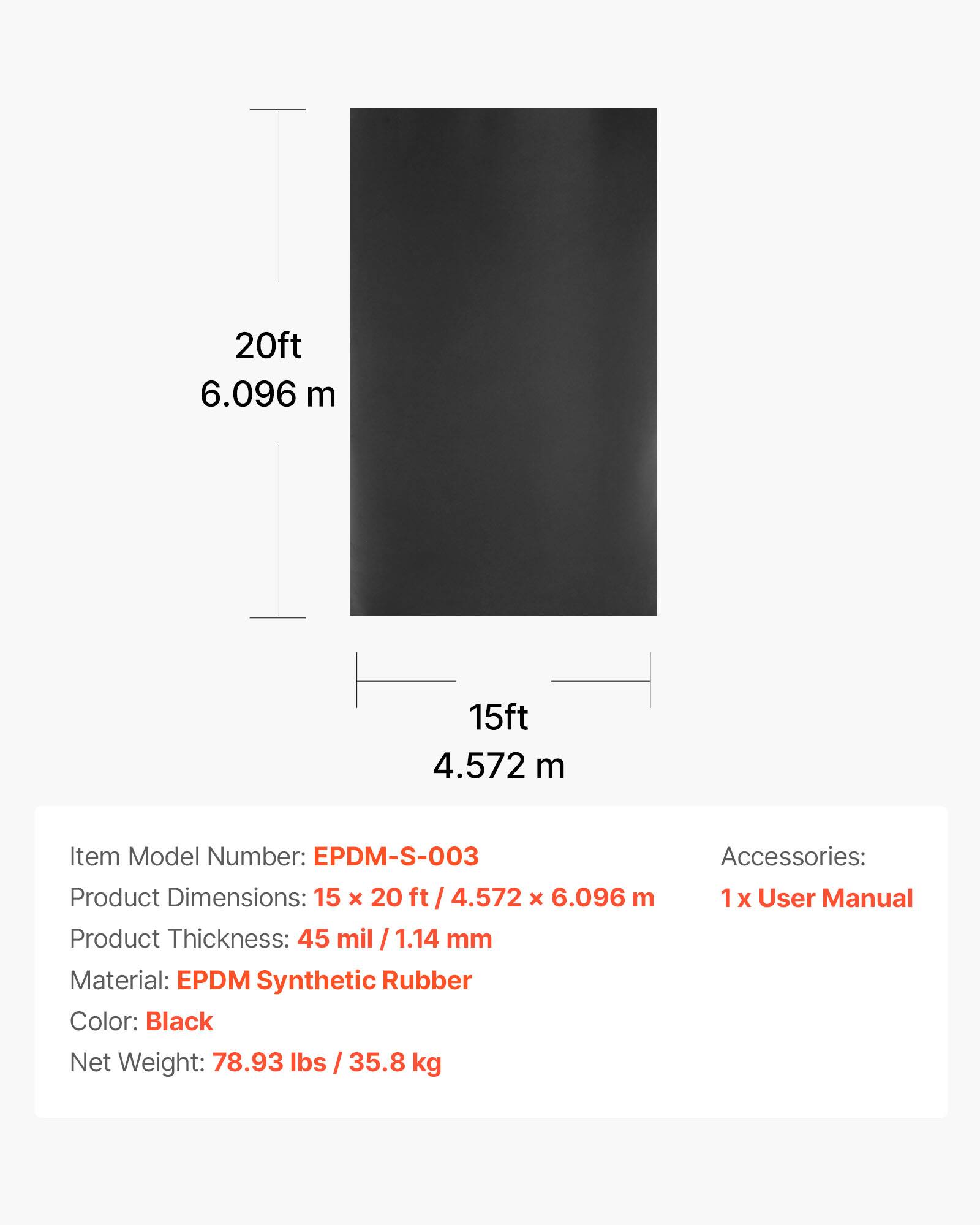 20ft 6.096 m  
15ft 4.572 m  

Item Model Number: EPDM-S-003  
Product Dimensions: 15 x 20 ft / 4.572 x 6.096 m  
Product Thickness: 45 mil / 1.14 mm  
Material: EPDM Synthetic Rubber  
Color: Black  
Net Weight: 78.93 lbs / 35.8 kg  

Accessories:  
1 x User Manual