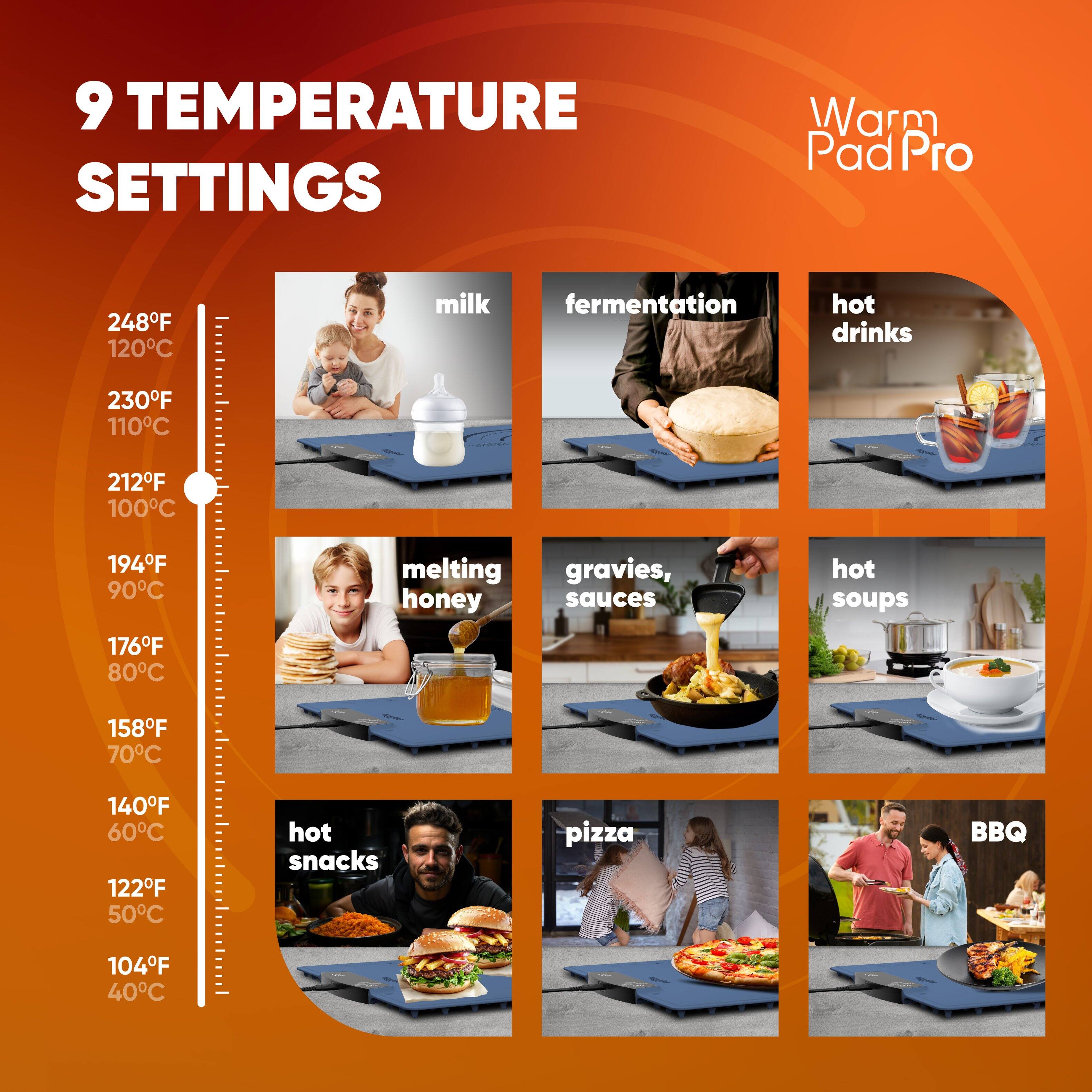9 TEMPERATURE SETTINGS

Warm Pad Pro

- 248°F 120°C milk
- 230°F 110°C fermentation
- 212°F 100°C hot drinks
- 194°F 90°C melting honey
- 176°F 80°C gravies, sauces
- 158°F 70°C hot soups
- 140°F 60°C hot snacks
- 122°F 50°C pizza
- 104°F 40°C BBQ