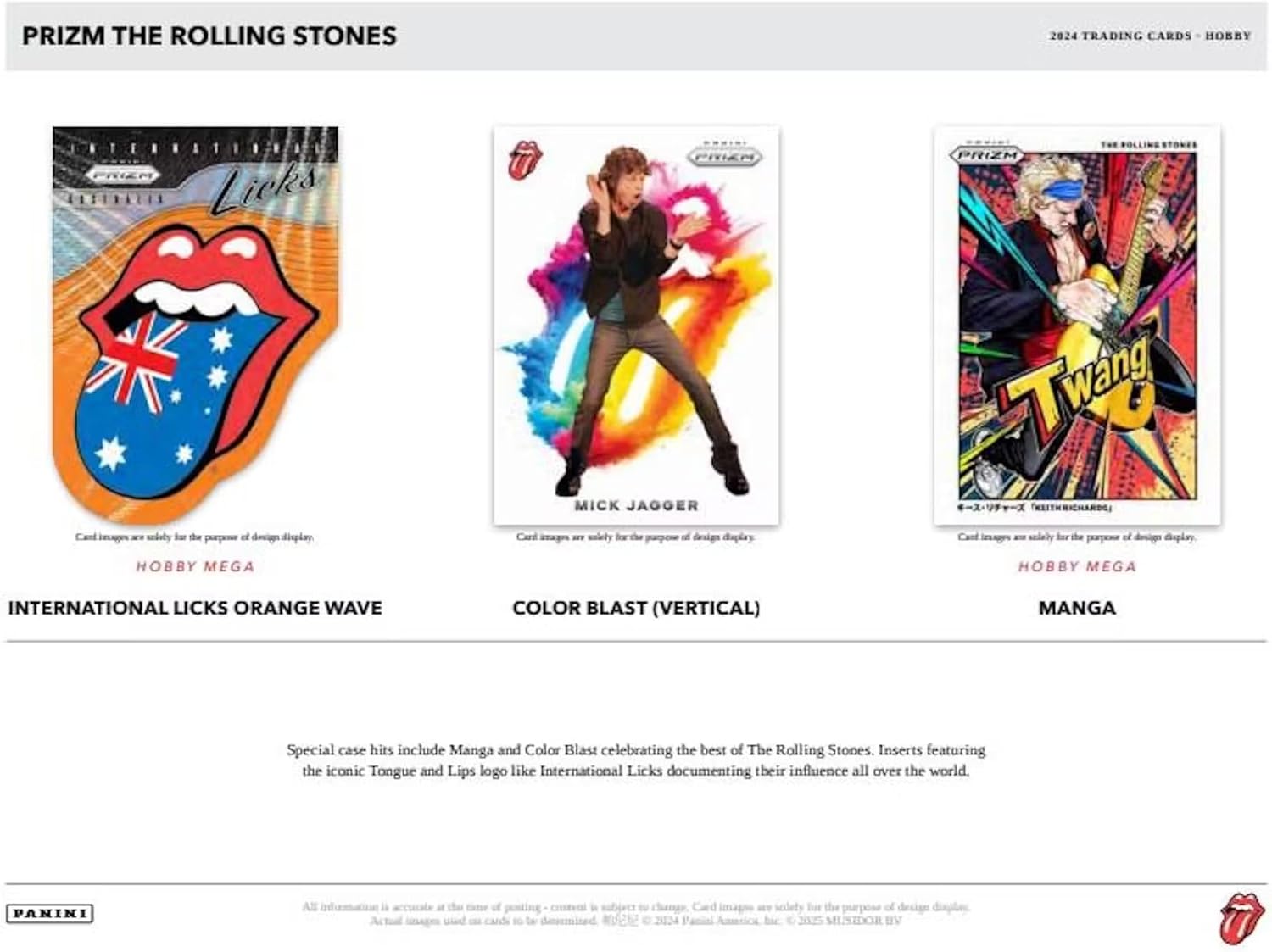 PRIZM THE ROLLING STONES  
2024 TRADING CARDS - HOBBY

**INTERNATIONAL LICKS ORANGE WAVE**  
Hobby Mega

**COLOR BLAST (VERTICAL)**  
Hobby Mega

**MANGA**

Special case hits include Manga and Color Blast celebrating the best of The Rolling Stones and the iconic Tongue and Lips logo like International Licks documenting their influence all over the world. Inserts featuring the iconic Tongue and Lips logo like International Licks documenting their influence all over the world.

PANINI  
All information is accurate as of the time of posting. - content is subject to change. Card images are solely for the purpose of design display.  
©2024 Panini America, Inc. © 2025 MELISSA SUSZDORF BV