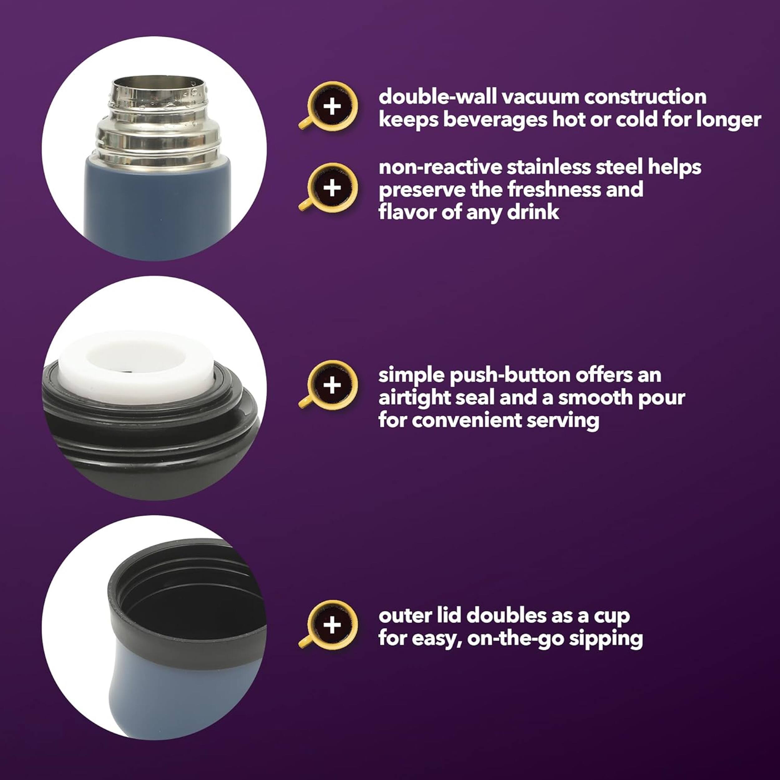 double-wall vacuum construction keeps beverages hot or cold for longer  
non-reactive stainless steel helps preserve the freshness and flavor of any drink  
simple push-button offers an airtight seal and a smooth pour for convenient serving  
outer lid doubles as a cup for easy, on-the-go sipping