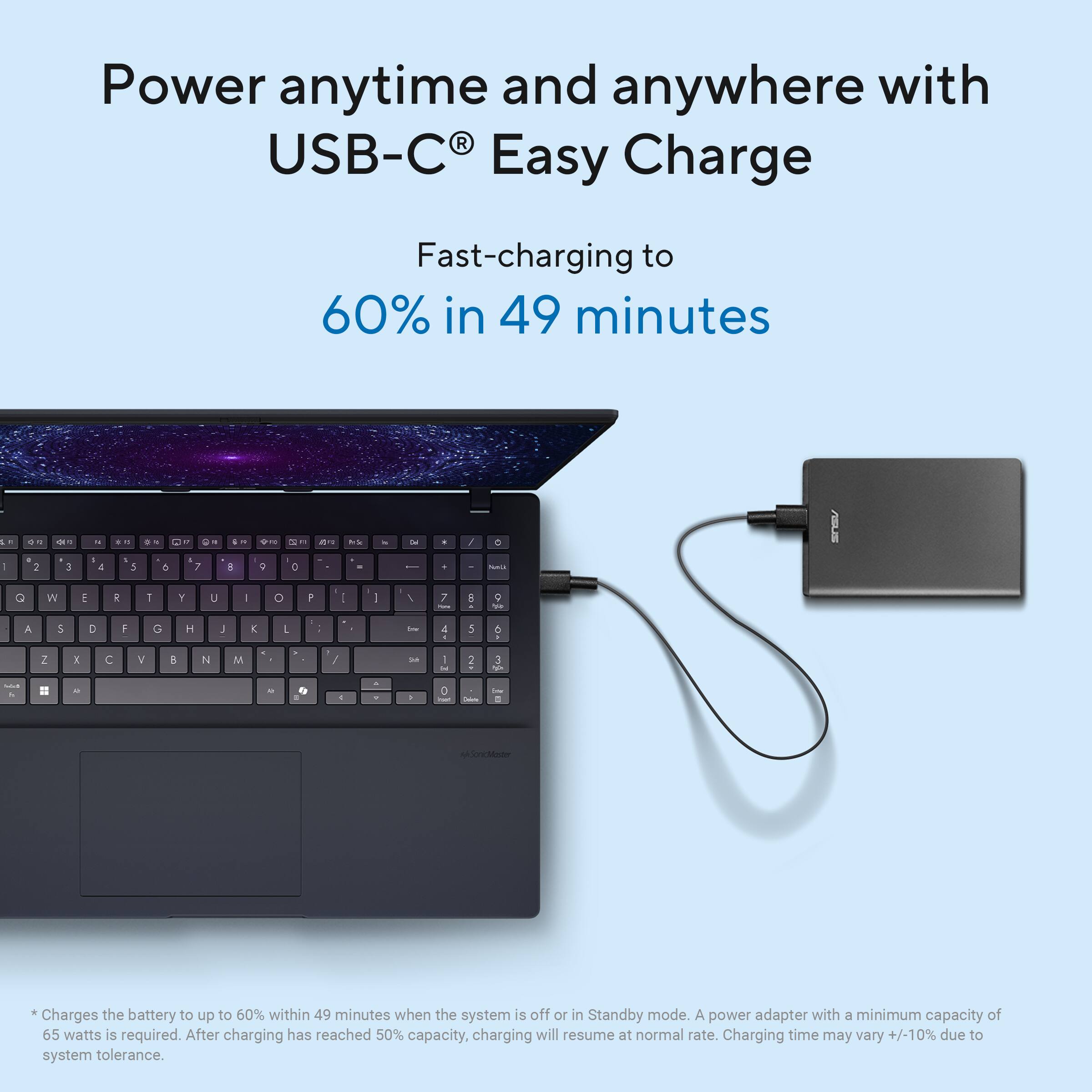 Power anytime and anywhere with USB-C® Easy Charge

Fast-charging to 60% in 49 minutes

*Charges the battery to up to 60% within 49 minutes when the system is off or in Standby mode. A power adapter with a minimum capacity of 65 watts is required. After charging has reached 50% capacity, charging will resume at normal rate. Charging time may vary +/-10% due to system tolerance.