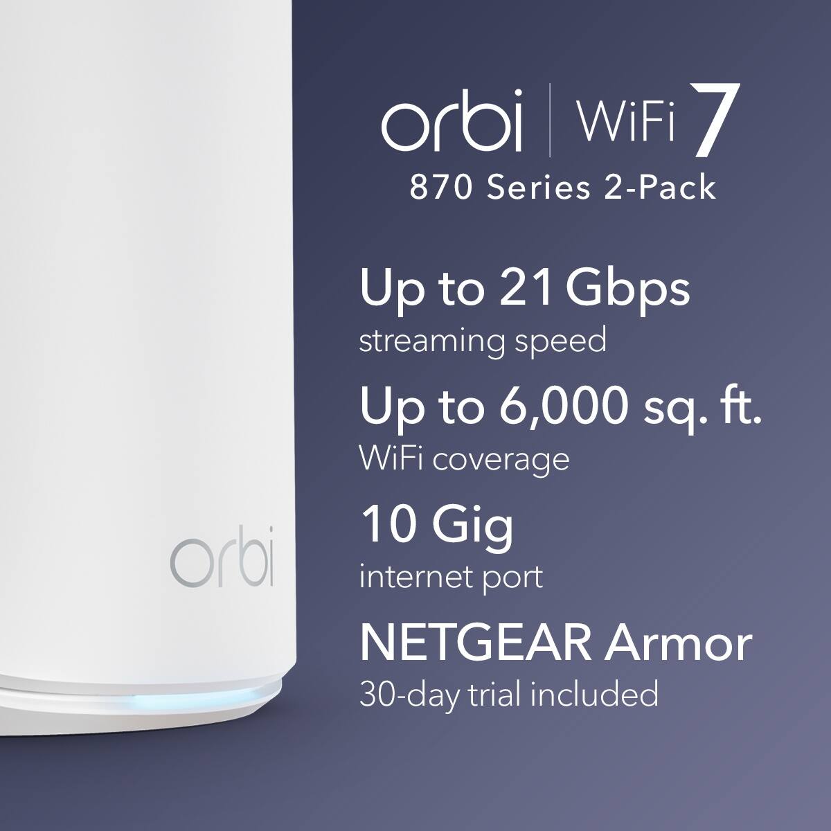 Orbi WiFi 7 870 Series 2-Pack  
Up to 21 Gbps streaming speed  
Up to 6,000 sq. ft. WiFi coverage  
10 Gig internet port  
NETGEAR Armor 30-day trial included