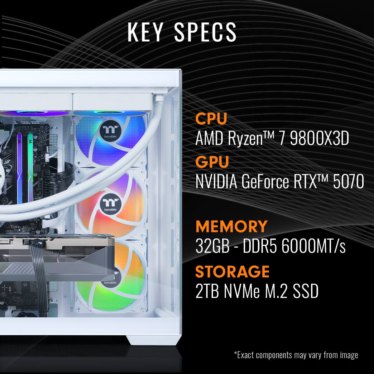 KEY SPECS
CPU: AMD Ryzen™ 7 9800X3D
GPU: NVIDIA GeForce RTX™ 5070
MEMORY: 32GB - DDR5 6000MT/s
STORAGE: 2TB NVMe M.2 SSD
*Exact components may vary from image