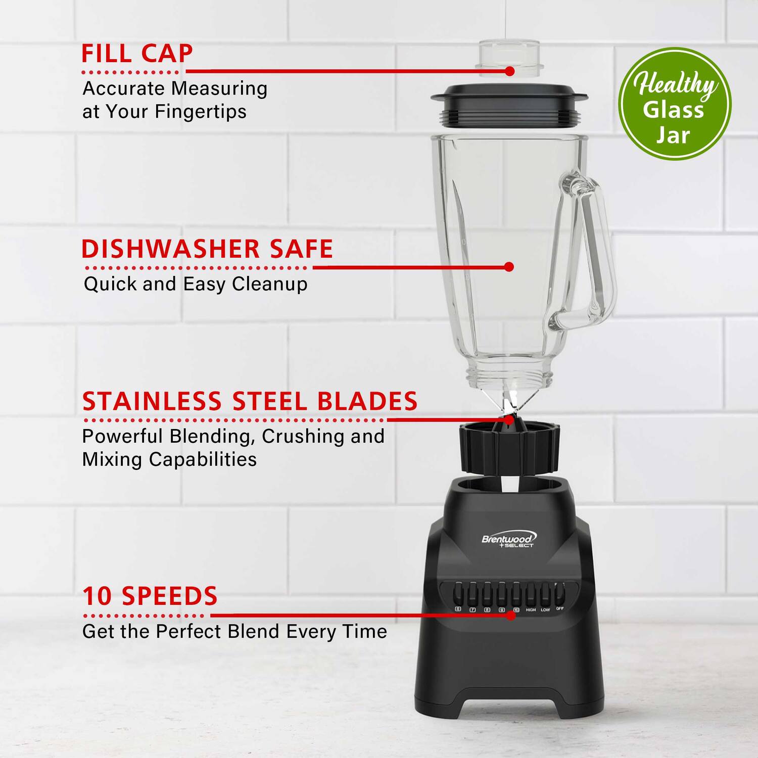 FILL CAP  
Accurate Measuring at Your Fingertips  

DISHWASHER SAFE  
Quick and Easy Cleanup  

STAINLESS STEEL BLADES  
Powerful Blending, Crushing and Mixing Capabilities  

10 SPEEDS  
Get the Perfect Blend Every Time  

Healthy Glass Jar  

Brentwood