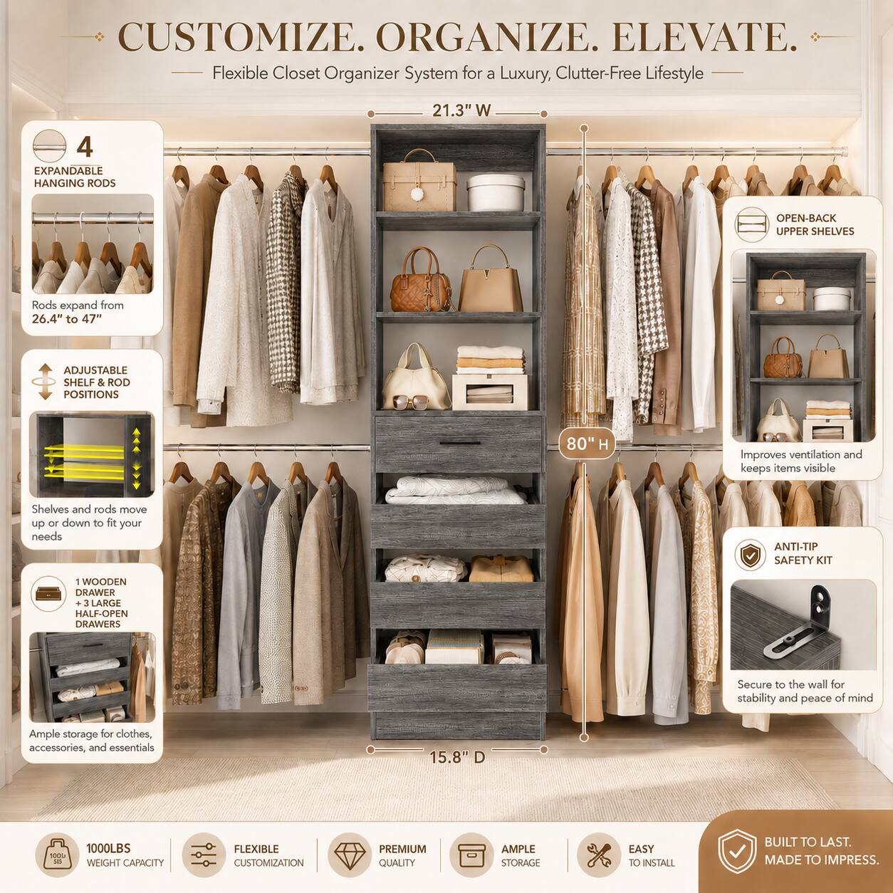 CUSTOMIZE. ORGANIZE. ELEVATE.  
Flexible Closet Organizer System for a Luxury, Clutter-Free Lifestyle  

21.3" W  
4 EXPANDABLE HANGING RODS  
Rods expand from 26.4" to 47"  
ADJUSTABLE SHELF & ROD POSITIONS  
Shelves and rods move up or down to fit your needs  
OPEN-BACK UPPER SHELVES  
Improves ventilation and keeps items visible  
1 WOODEN DRAWER  
3 LARGE HALF-OPEN DRAWERS  
Secure to the wall for stability and peace of mind  
Ample storage for clothes, accessories, and essentials  
15.8" D  
80" H  
1000LBS WEIGHT CAPACITY  
FLEXIBLE CUSTOMIZATION  
PREMIUM QUALITY  
AMPLE STORAGE  
EASY TO INSTALL  
BUILT TO LAST. MADE TO IMPRESS.