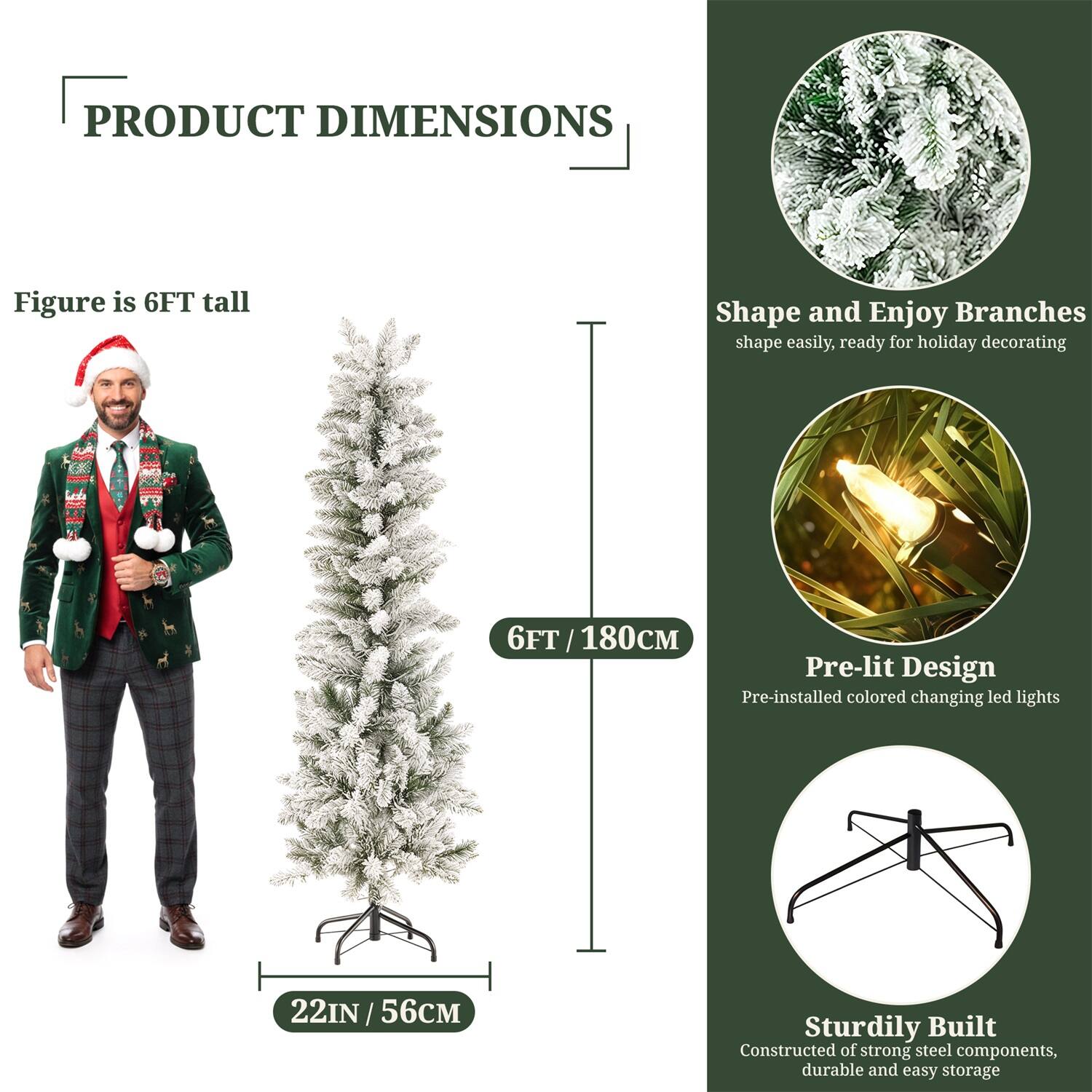 **PRODUCT DIMENSIONS**

- Figure is 6FT tall
- 6FT / 180CM
- 22IN / 56CM

**Shape and Enjoy Branches**
- Shape easily, ready for holiday decorating

**Pre-lit Design**
- Pre-installed colored changing LED lights

**Sturdily Built**
- Constructed of strong steel components, durable and easy storage