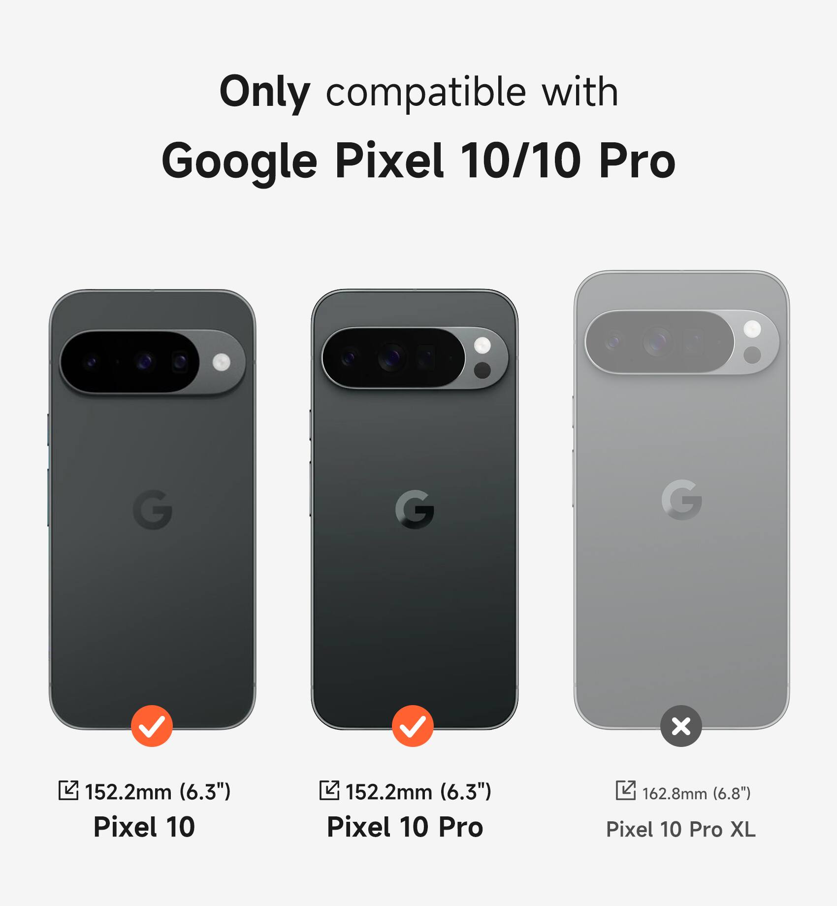 Only compatible with Google Pixel 10/10 Pro

Pixel 10: 152.2mm (6.3")
Pixel 10 Pro: 152.2mm (6.3")
Pixel 10 Pro XL: 162.8mm (6.8")