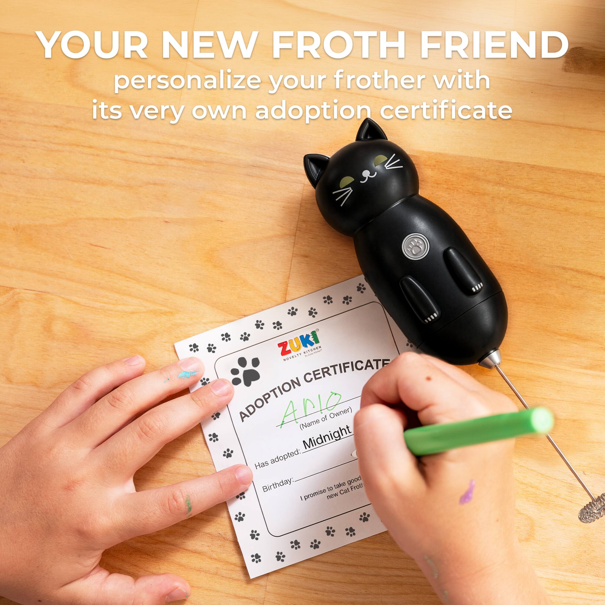 YOUR NEW FROTH FRIEND personalize your frother with its very own adoption certificate

ZUKI ADOPTION CERTIFICATE

ADOPTION
(Name of Owner) ______
Has adopted: Midnight
Birthday: ______

promise to take good care of new Cat Froth!