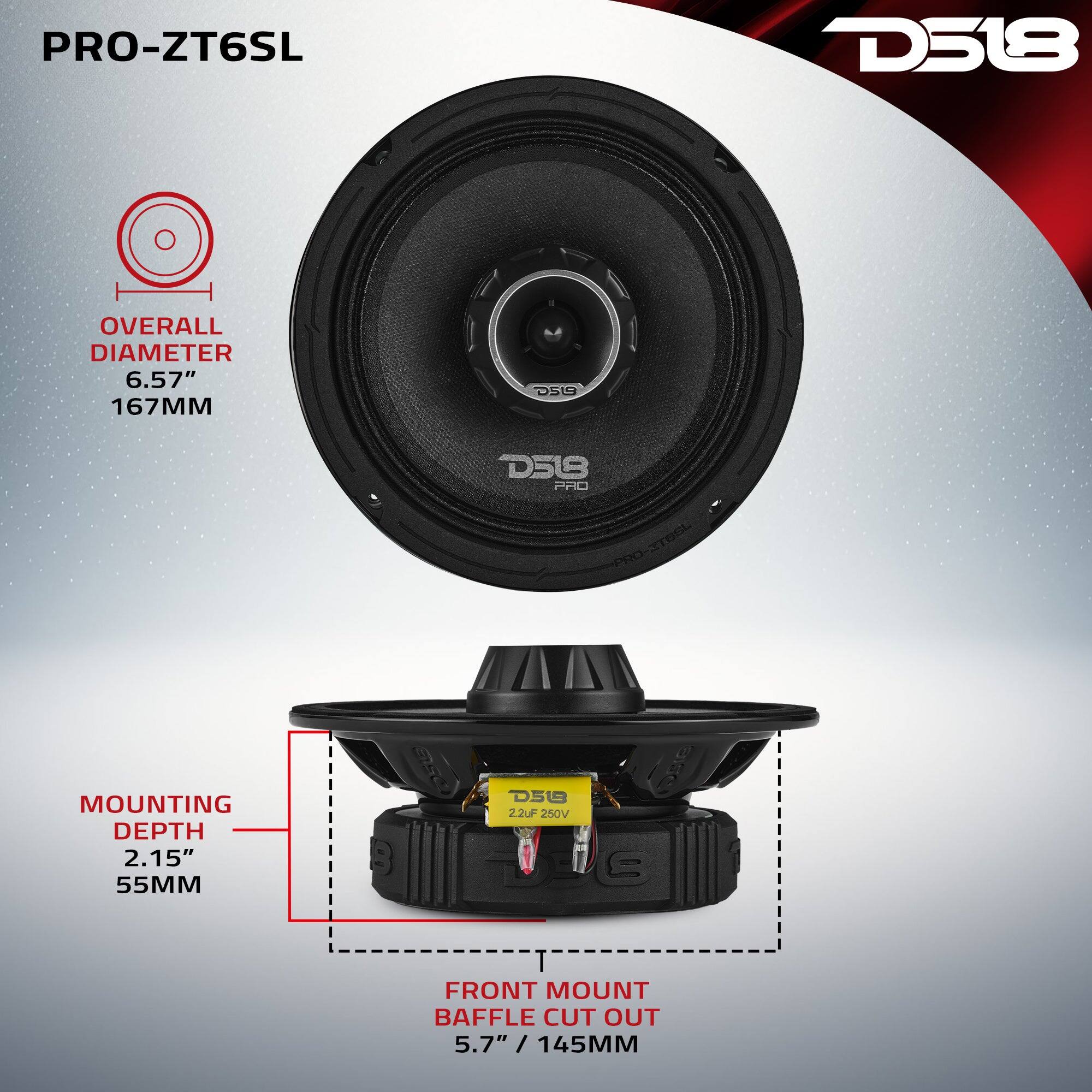PRO-ZT6SL

D518

OVERALL DIAMETER 6.57" 167MM

D519

MOUNTING DEPTH 2.15" 55MM

FRONT MOUNT BAFFLE CUT OUT 5.7" / 145MM