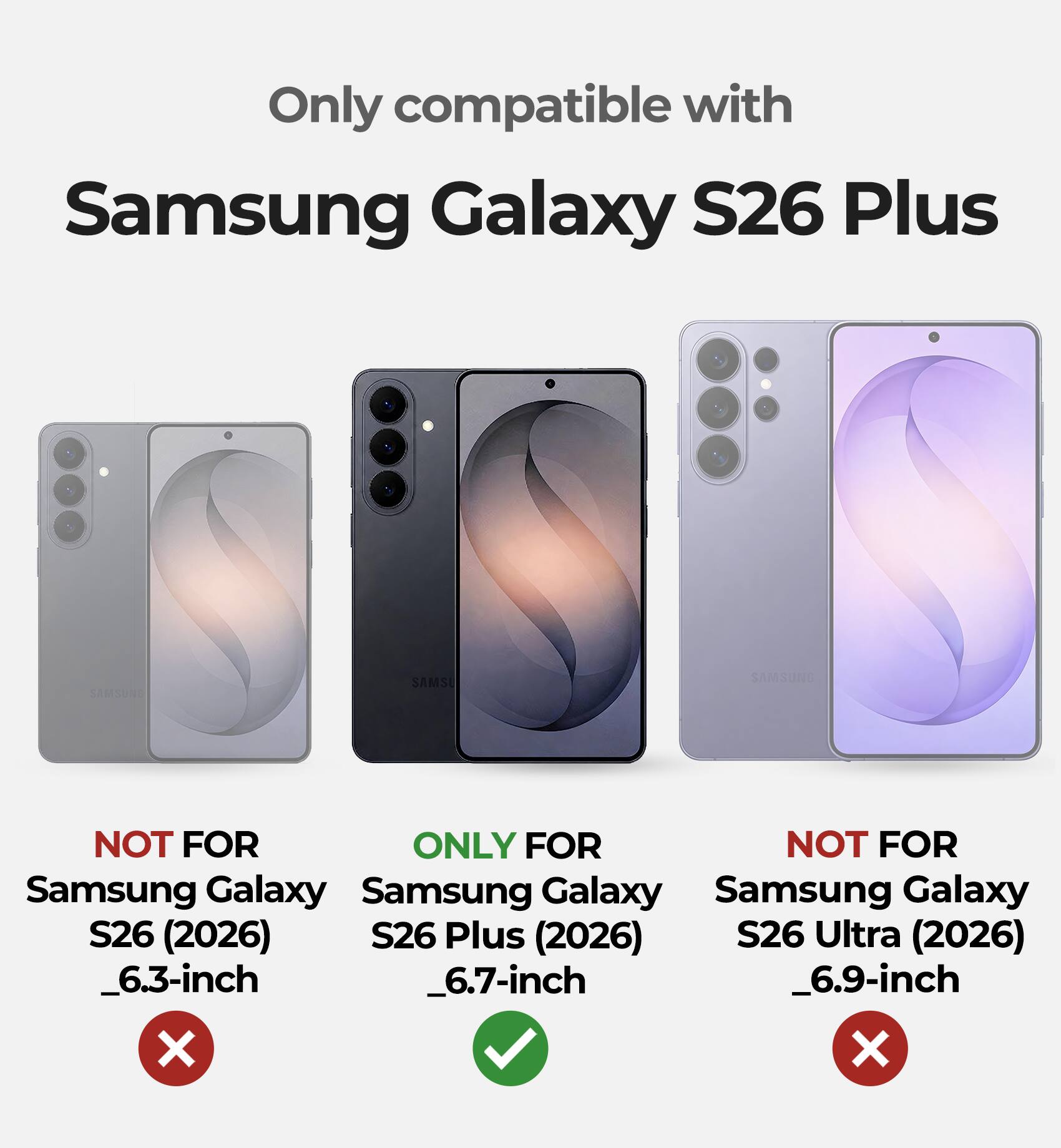 Only compatible with  
Samsung Galaxy S26 Plus  

NOT FOR  
Samsung Galaxy S26 (2026)  
_6.3-inch  

ONLY FOR  
Samsung Galaxy S26 Plus (2026)  
_6.7-inch  

NOT FOR  
Samsung Galaxy S26 Ultra (2026)  
_6.9-inch