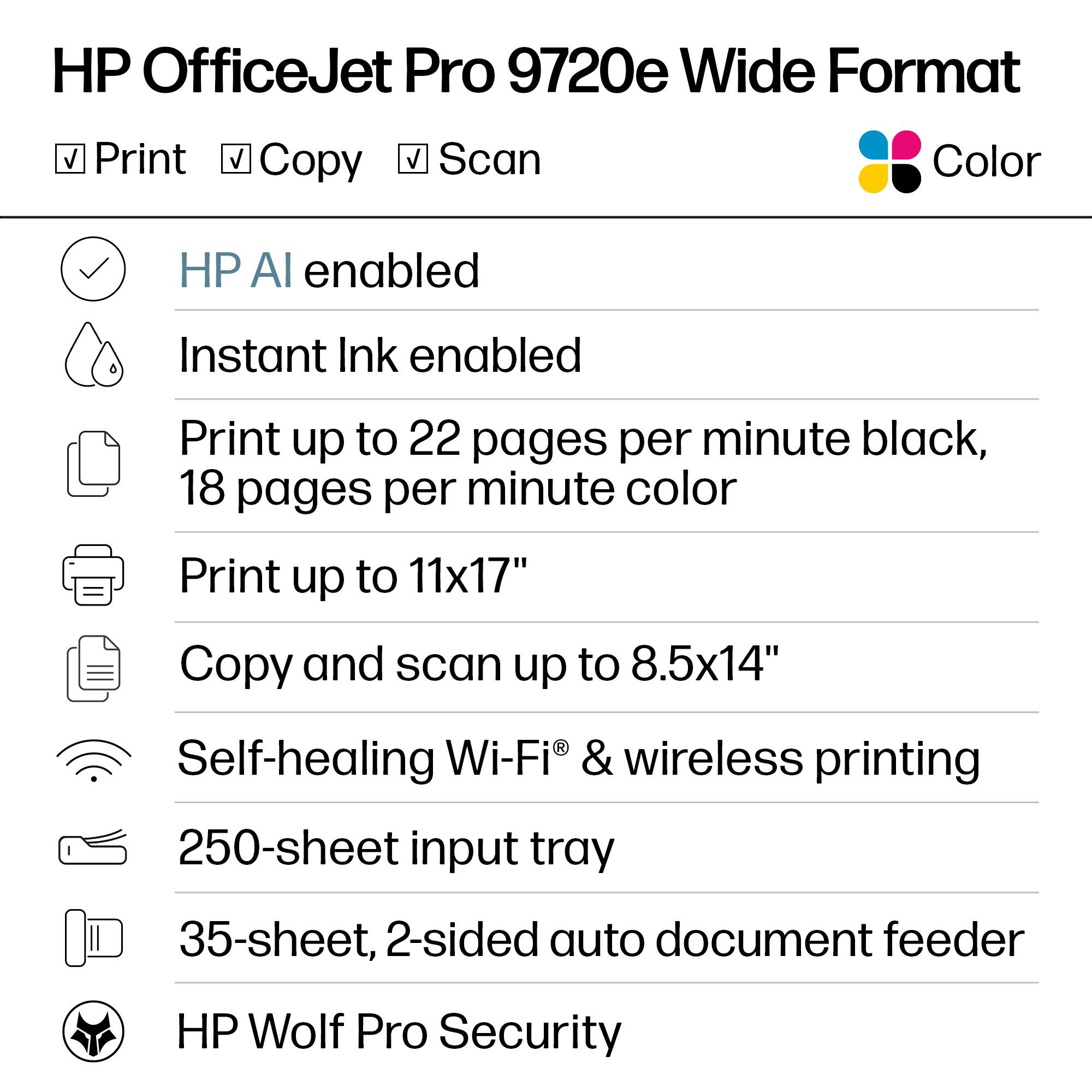 HP OfficeJet Pro 9720e Wide Format  
Color

- Print
- Copy
- Scan

- HP AI enabled
- Instant Ink enabled
- Print up to 22 pages per minute black, 18 pages per minute color
- Print up to 11x17"
- Copy and scan up to 8.5x14"
- Self-healing Wi-Fi® & wireless printing
- 250-sheet input tray
- 35-sheet, 2-sided auto document feeder
- HP Wolf Pro Security