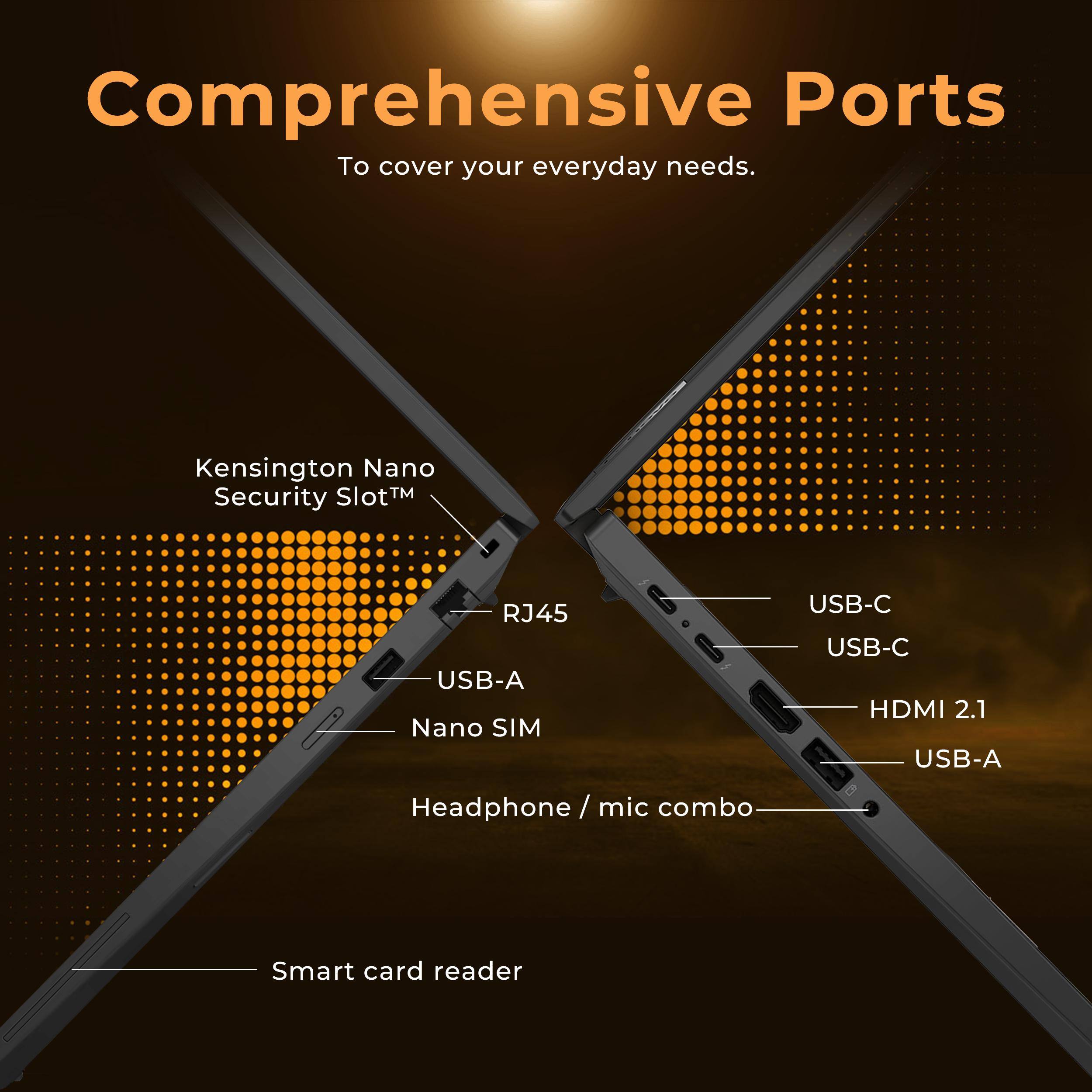 Comprehensive Ports  
To cover your everyday needs.

- Kensington Nano Security Slot™
- RJ45
- USB-A
- Nano SIM
- USB-C
- USB-C
- HDMI 2.1
- USB-A
- Headphone / mic combo
- Smart card reader