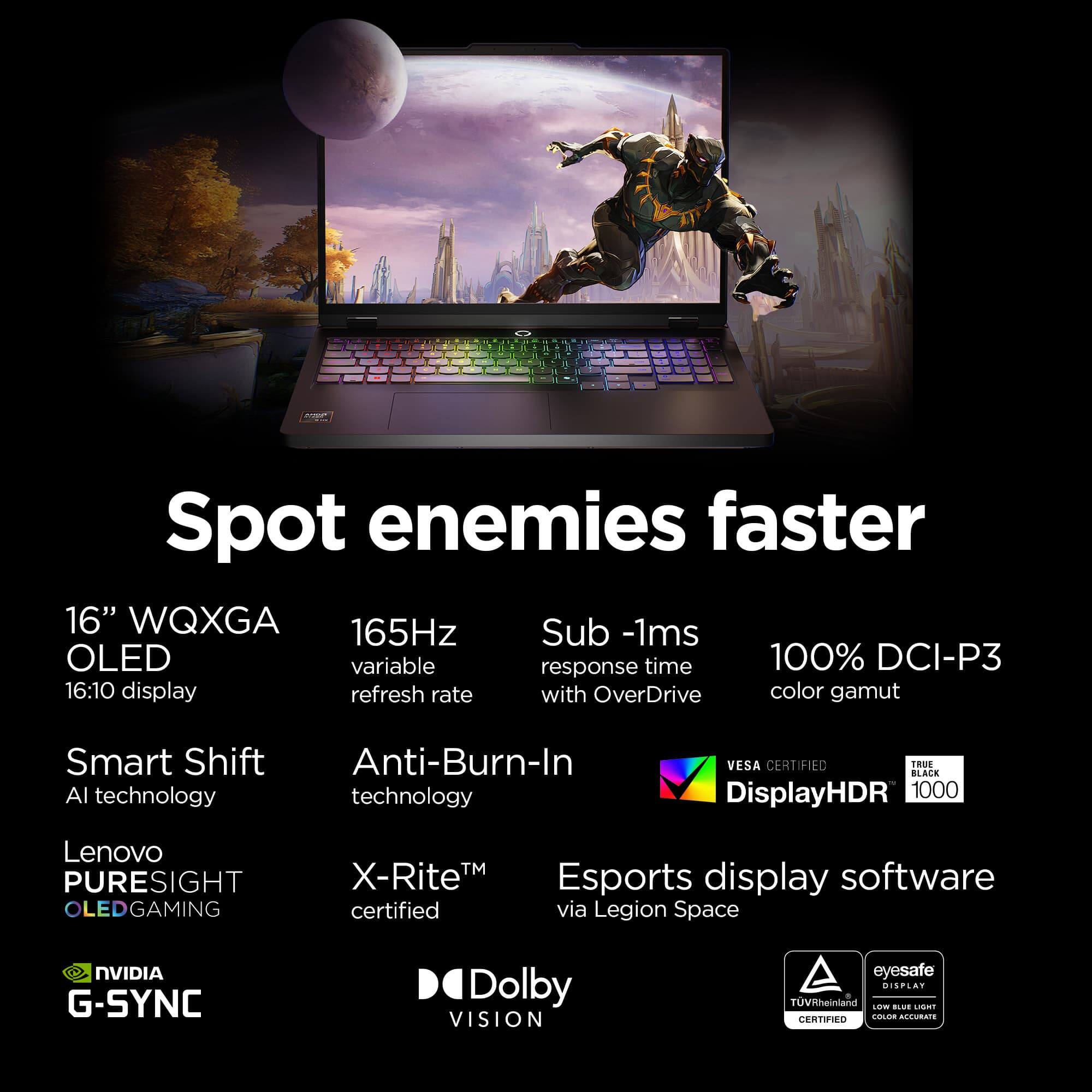 Spot enemies faster

- 16" WQXGA OLED 16:10 display
- 165Hz variable refresh rate
- Sub -1ms response time with OverDrive
- 100% DCI-P3 color gamut
- Smart Shift AI technology
- Anti-Burn-In technology
- Lenovo PURESIGHT OLED GAMING
- X-Rite™ certified
- Esports display software via Legion Space
- NVIDIA G-SYNC
- Dolby VISION
- VESA CERTIFIED
- DisplayHDR 1000
- eyesafe DISPLAY
- TÜV Rheinland CERTIFIED
- Low Blue Light Color Accurate