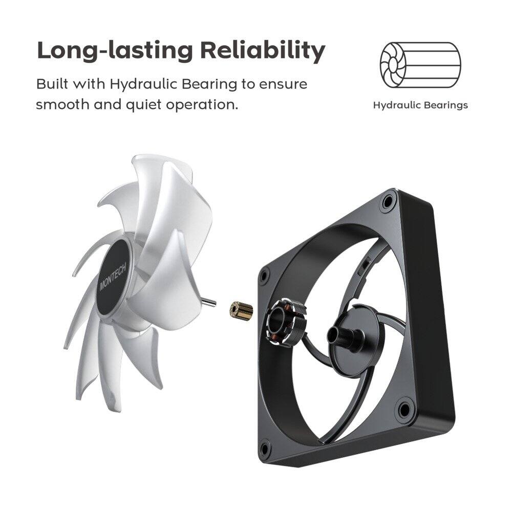 Long-lasting Reliability  
Built with Hydraulic Bearing to ensure smooth and quiet operation.  
Hydraulic Bearings  
MONTECH