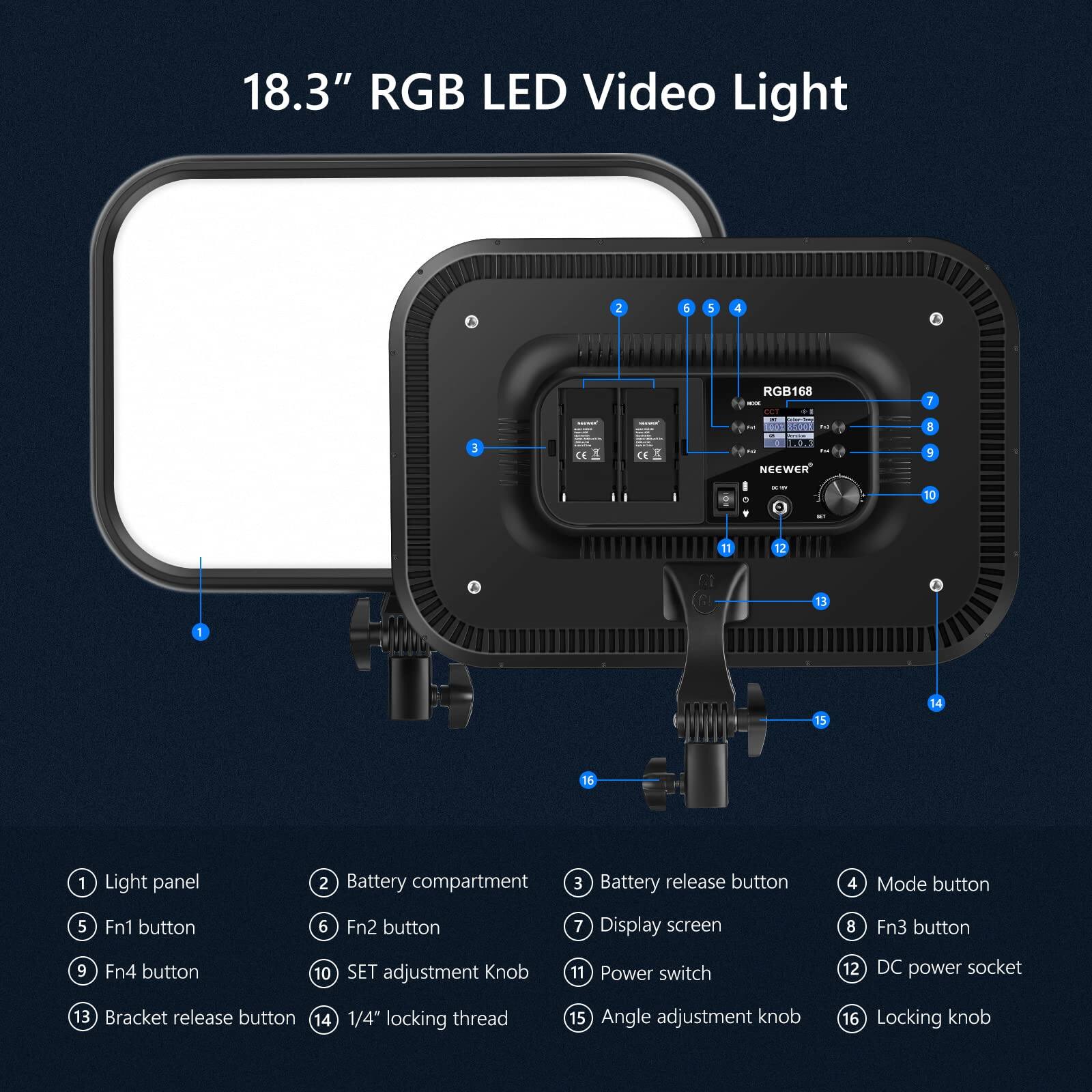 18.3" RGB LED Video Light

1. Light panel
2. Battery compartment
3. Battery release button
4. Mode button
5. Fn1 button
6. Fn2 button
7. Display screen
8. Fn3 button
9. Fn4 button
10. SET adjustment Knob
11. Power switch
12. DC power socket
13. Bracket release button
14. 1/4" locking thread
15. Angle adjustment knob
16. Locking knob